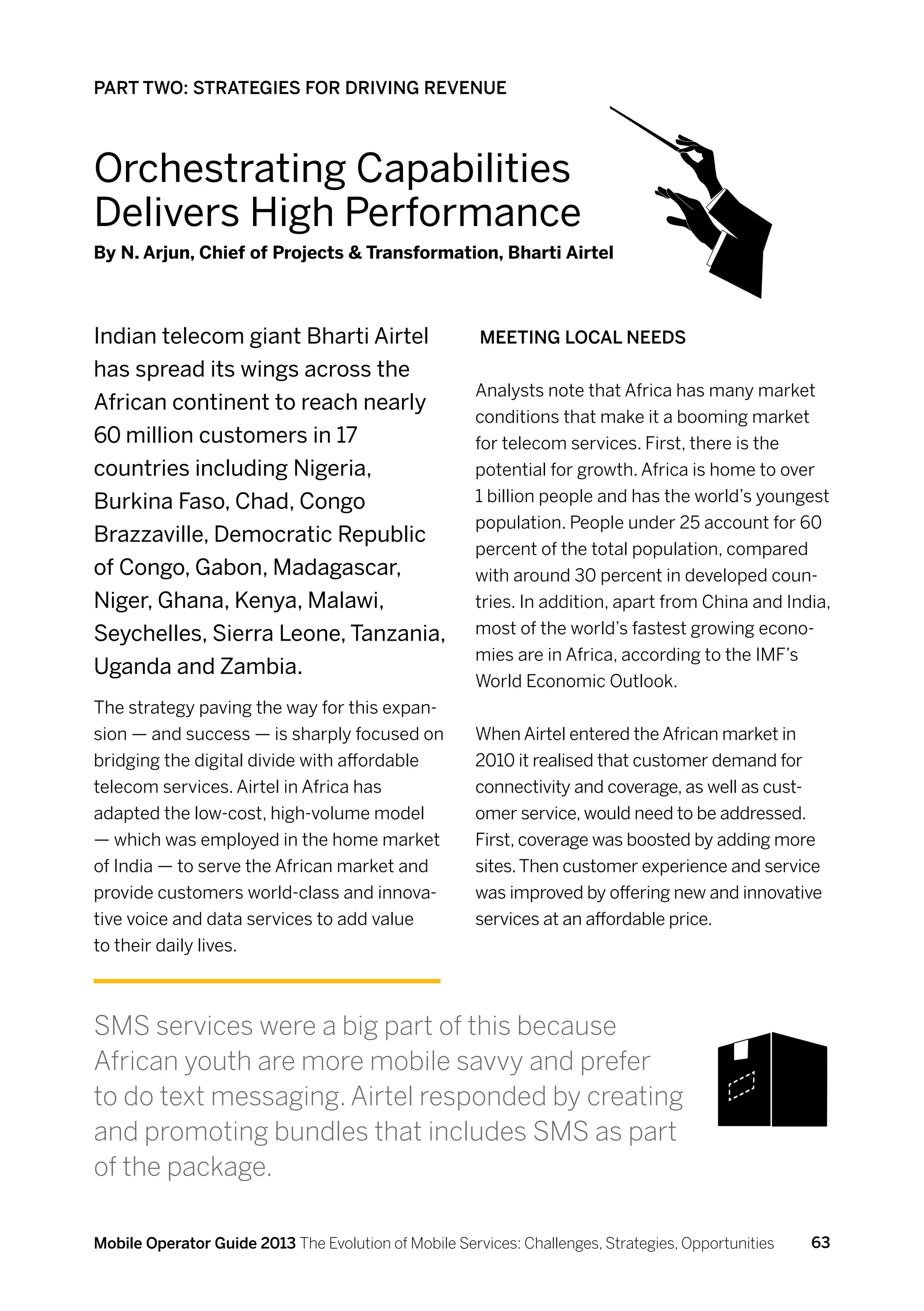 PART TWO: STRATEGIES FOR DRIVING REVENUE



Orchestrating Capabilities
Delivers High Performance
By N. Arjun, Chief of Projects  Transformation, Bharti Airtel



Indian telecom giant Bharti Airtel                     Meeting local needs
has spread its wings across the
                                                      Analysts note that Africa has many market
African continent to reach nearly
                                                      conditions that make it a booming market
60 million customers in 17                            for telecom services. First, there is the
countries including Nigeria,                          potential for growth. Africa is home to over
Burkina Faso, Chad, Congo                             1 billion people and has the world’s youngest
                                                      population. People under 25 account for 60
Brazzaville, Democratic Republic
                                                      percent of the total population, compared
of Congo, Gabon, Madagascar,                          with around 30 percent in developed coun-
Niger, Ghana, Kenya, Malawi,                          tries. In addition, apart from China and India,
Seychelles, Sierra Leone, Tanzania,                   most of the world’s fastest growing econo-
                                                      mies are in Africa, according to the IMF’s
Uganda and Zambia.
                                                      World Economic Outlook.
The strategy paving the way for this expan-
sion — and success — is sharply focused on            When Airtel entered the African market in
bridging the digital divide with affordable           2010 it realised that customer demand for
telecom services. Airtel in Africa has                connectivity and coverage, as well as cust-
adapted the low-cost, high-volume model               omer service, would need to be addressed.
— which was employed in the home market               First, coverage was boosted by adding more
of India — to serve the African market and            sites. Then customer experience and service
provide customers world-class and innova-             was improved by offering new and innovative
tive voice and data services to add value             services at an affordable price.
to their daily lives.



SMS services were a big part of this because
African youth are more mobile savvy and prefer
to do text messaging. Airtel responded by creating
and promoting bundles that includes SMS as part
of the package.

Mobile Operator Guide 2013 The Evolution of Mobile Services: Challenges, Strategies, Opportunities   63
 