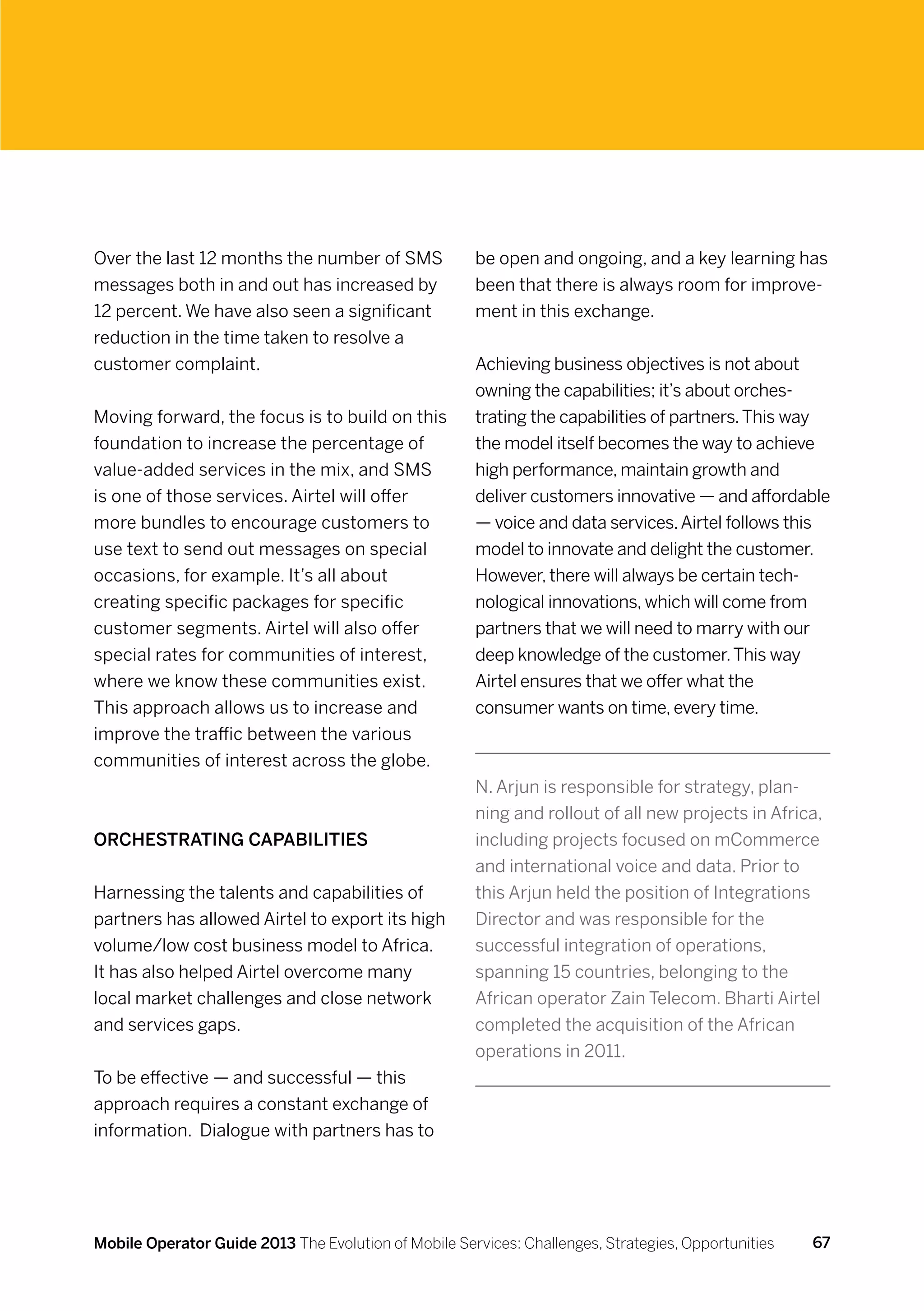 Over the last 12 months the number of SMS             be open and ongoing, and a key learning has
messages both in and out has increased by             been that there is always room for improve-
12 percent. We have also seen a significant           ment in this exchange.
reduction in the time taken to resolve a
customer complaint.                                   Achieving business objectives is not about
                                                      owning the capabilities; it’s about orches-
Moving forward, the focus is to build on this         trating the capabilities of partners. This way
foundation to increase the percentage of              the model itself becomes the way to achieve
value-added services in the mix, and SMS              high performance, maintain growth and
is one of those services. Airtel will offer           deliver customers innovative — and affordable
more bundles to encourage customers to                — voice and data services. Airtel follows this
use text to send out messages on special              model to innovate and delight the customer.
occasions, for example. It’s all about                However, there will always be certain tech-
creating specific packages for specific               nological innovations, which will come from
customer segments. Airtel will also offer             partners that we will need to marry with our
special rates for communities of interest,            deep knowledge of the customer. This way
where we know these communities exist.                Airtel ensures that we offer what the
This approach allows us to increase and               consumer wants on time, every time.
improve the traffic between the various
communities of interest across the globe.
                                                      N. Arjun is responsible for strategy, plan-
                                                      ning and rollout of all new projects in Africa,
Orchestrating capabilities                            including projects focused on mCommerce
                                                      and international voice and data. Prior to
Harnessing the talents and capabilities of            this Arjun held the position of Integrations
partners has allowed Airtel to export its high        Director and was responsible for the
volume/low cost business model to Africa.             successful integration of operations,
It has also helped Airtel overcome many               spanning 15 countries, belonging to the
local market challenges and close network             African operator Zain Telecom. Bharti Airtel
and services gaps.                                    completed the acquisition of the African
                                                      operations in 2011.
To be effective — and successful — this
approach requires a constant exchange of
information. Dialogue with partners has to




Mobile Operator Guide 2013 The Evolution of Mobile Services: Challenges, Strategies, Opportunities   67
 