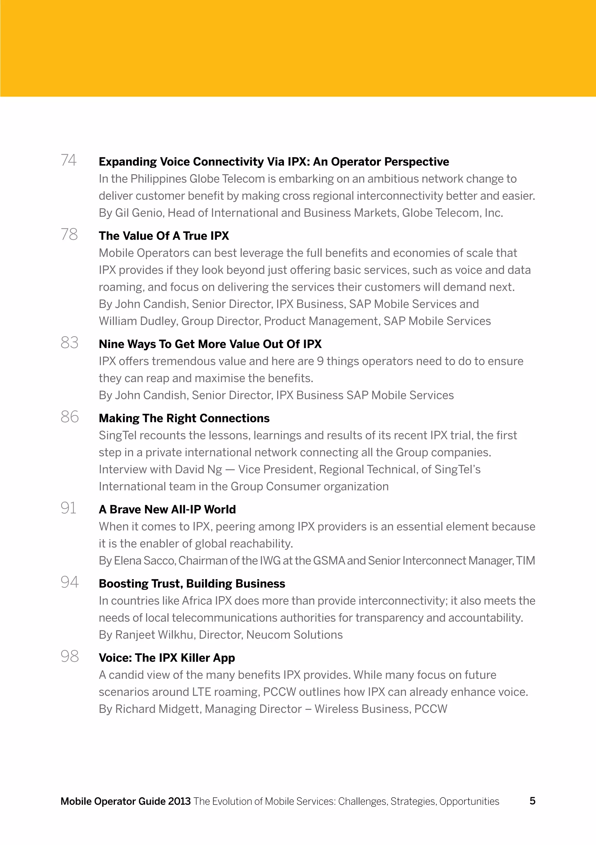 74	     Expanding Voice Connectivity Via IPX: An Operator Perspective
        In the Philippines Globe Telecom is embarking on an ambitious network change to
        deliver customer benefit by making cross regional interconnectivity better and easier.
        By Gil Genio, Head of International and Business Markets, Globe Telecom, Inc.

78 	    The Value Of A True IPX
        Mobile Operators can best leverage the full benefits and economies of scale that
        IPX provides if they look beyond just offering basic services, such as voice and data
        roaming, and focus on delivering the services their customers will demand next.
        By John Candish, Senior Director, IPX Business, SAP Mobile Services and
        William Dudley, Group Director, Product Management, SAP Mobile Services

83 	    Nine Ways To Get More Value Out Of IPX
        IPX offers tremendous value and here are 9 things operators need to do to ensure
        they can reap and maximise the benefits.
        By John Candish, Senior Director, IPX Business SAP Mobile Services

86	     Making The Right Connections
        SingTel recounts the lessons, learnings and results of its recent IPX trial, the first
        step in a private international network connecting all the Group companies.
        Interview with David Ng — Vice President, Regional Technical, of SingTel’s
        International team in the Group Consumer organization

91 	    A Brave New All-IP World
        When it comes to IPX, peering among IPX providers is an essential element because
        it is the enabler of global reachability.
        By Elena Sacco, Chairman of the IWG at the GSMA and Senior Interconnect Manager, TIM

94 	    Boosting Trust, Building Business
        In countries like Africa IPX does more than provide interconnectivity; it also meets the
        needs of local telecommunications authorities for transparency and accountability.
        By Ranjeet Wilkhu, Director, Neucom Solutions

98 	    Voice: The IPX Killer App
        A candid view of the many benefits IPX provides. While many focus on future
        scenarios around LTE roaming, PCCW outlines how IPX can already enhance voice.
        By Richard Midgett, Managing Director – Wireless Business, PCCW




Mobile Operator Guide 2013 The Evolution of Mobile Services: Challenges, Strategies, Opportunities   5
 