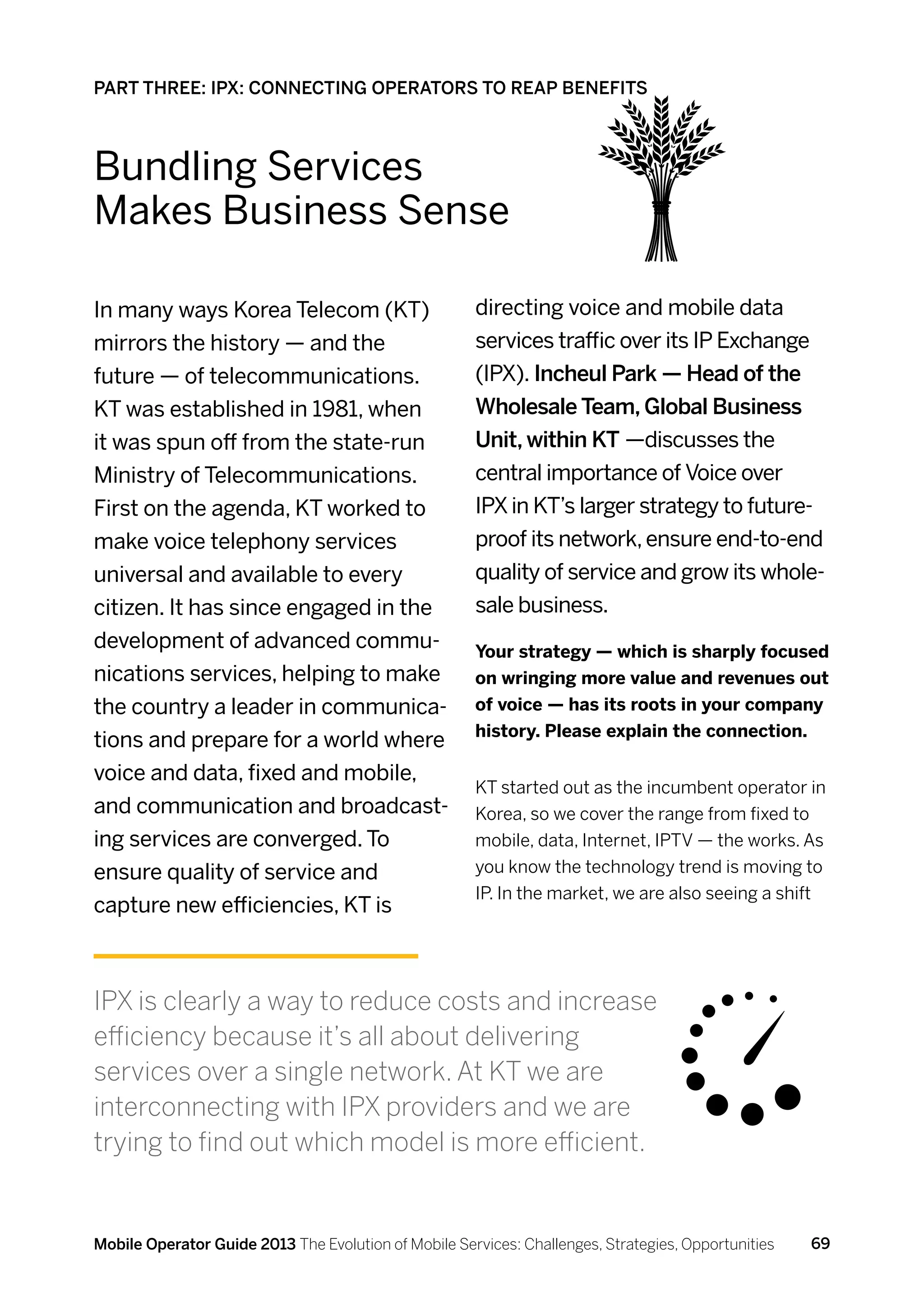 PART THREE: IPX: CONNECTING OPERATORS TO REAP BENEFITS



Bundling Services
Makes Business Sense

In many ways Korea Telecom (KT)                       directing voice and mobile data
mirrors the history — and the                         services traffic over its IP Exchange
future — of telecommunications.                       (IPX). Incheul Park — Head of the
KT was established in 1981, when                      Wholesale Team, Global Business
it was spun off from the state-run                    Unit, within KT —discusses the
Ministry of Telecommunications.                       central importance of Voice over
First on the agenda, KT worked to                     IPX in KT’s larger strategy to future-
make voice telephony services                         proof its network, ensure end-to-end
universal and available to every                      quality of service and grow its whole-
citizen. It has since engaged in the                  sale business.
development of advanced commu-                        Your strategy — which is sharply focused
nications services, helping to make                   on wringing more value and revenues out
the country a leader in communica-                    of voice — has its roots in your company
                                                      history. Please explain the connection.
tions and prepare for a world where
voice and data, fixed and mobile,
                                                      KT started out as the incumbent operator in
and communication and broadcast-                      Korea, so we cover the range from fixed to
ing services are converged. To                        mobile, data, Internet, IPTV — the works. As
ensure quality of service and                         you know the technology trend is moving to
                                                      IP. In the market, we are also seeing a shift
capture new efficiencies, KT is



IPX is clearly a way to reduce costs and increase
efficiency because it’s all about delivering
services over a single network. At KT we are
interconnecting with IPX providers and we are
trying to find out which model is more efficient.


Mobile Operator Guide 2013 The Evolution of Mobile Services: Challenges, Strategies, Opportunities   69
 