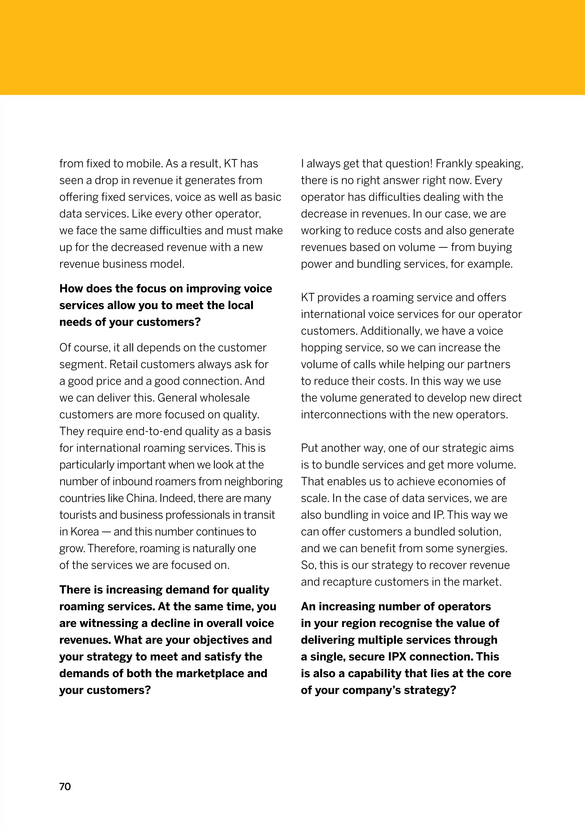 from fixed to mobile. As a result, KT has         I always get that question! Frankly speaking,
seen a drop in revenue it generates from          there is no right answer right now. Every
offering fixed services, voice as well as basic   operator has difficulties dealing with the
data services. Like every other operator,         decrease in revenues. In our case, we are
we face the same difficulties and must make       working to reduce costs and also generate
up for the decreased revenue with a new           revenues based on volume — from buying
revenue business model.                           power and bundling services, for example.

How does the focus on improving voice
                                                  KT provides a roaming service and offers
services allow you to meet the local
                                                  international voice services for our operator
needs of your customers?
                                                  customers. Additionally, we have a voice
Of course, it all depends on the customer         hopping service, so we can increase the
segment. Retail customers always ask for          volume of calls while helping our partners
a good price and a good connection. And           to reduce their costs. In this way we use
we can deliver this. General wholesale            the volume generated to develop new direct
customers are more focused on quality.            interconnections with the new operators.
They require end-to-end quality as a basis
for international roaming services. This is       Put another way, one of our strategic aims
particularly important when we look at the        is to bundle services and get more volume.
number of inbound roamers from neighboring        That enables us to achieve economies of
countries like China. Indeed, there are many      scale. In the case of data services, we are
tourists and business professionals in transit    also bundling in voice and IP. This way we
in Korea — and this number continues to           can offer customers a bundled solution,
grow. Therefore, roaming is naturally one         and we can benefit from some synergies.
of the services we are focused on.                So, this is our strategy to recover revenue
                                                  and recapture customers in the market.
There is increasing demand for quality
roaming services. At the same time, you           An increasing number of operators
are witnessing a decline in overall voice         in your region recognise the value of
revenues. What are your objectives and            delivering multiple services through
your strategy to meet and satisfy the             a single, secure IPX connection. This
demands of both the marketplace and               is also a capability that lies at the core
your customers?                                   of your company’s strategy?




70
 