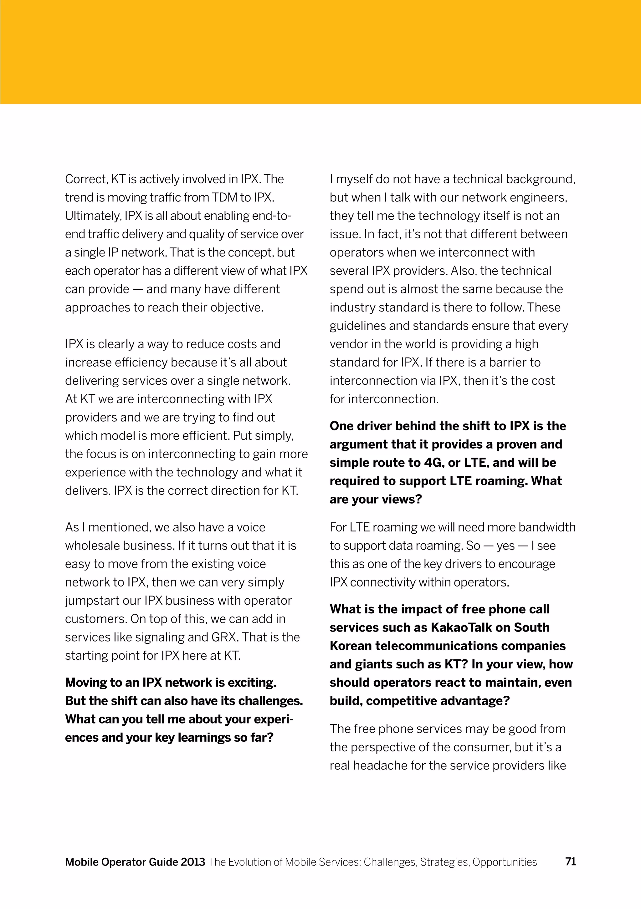 Correct, KT is actively involved in IPX. The          I myself do not have a technical background,
trend is moving traffic from TDM to IPX.              but when I talk with our network engineers,
Ultimately, IPX is all about enabling end-to-         they tell me the technology itself is not an
end traffic delivery and quality of service over      issue. In fact, it’s not that different between
a single IP network. That is the concept, but         operators when we interconnect with
each operator has a different view of what IPX        several IPX providers. Also, the technical
can provide — and many have different                 spend out is almost the same because the
approaches to reach their objective.                  industry standard is there to follow. These
                                                      guidelines and standards ensure that every
IPX is clearly a way to reduce costs and              vendor in the world is providing a high
increase efficiency because it’s all about            standard for IPX. If there is a barrier to
delivering services over a single network.            interconnection via IPX, then it’s the cost
At KT we are interconnecting with IPX                 for interconnection.
providers and we are trying to find out
                                                      One driver behind the shift to IPX is the
which model is more efficient. Put simply,
                                                      argument that it provides a proven and
the focus is on interconnecting to gain more
                                                      simple route to 4G, or LTE, and will be
experience with the technology and what it
                                                      required to support LTE roaming. What
delivers. IPX is the correct direction for KT.
                                                      are your views?

As I mentioned, we also have a voice                  For LTE roaming we will need more bandwidth
wholesale business. If it turns out that it is        to support data roaming. So — yes — I see
easy to move from the existing voice                  this as one of the key drivers to encourage
network to IPX, then we can very simply               IPX connectivity within operators.
jumpstart our IPX business with operator
                                                      What is the impact of free phone call
customers. On top of this, we can add in
                                                      services such as KakaoTalk on South
services like signaling and GRX. That is the
                                                      Korean telecommunications companies
starting point for IPX here at KT.
                                                      and giants such as KT? In your view, how
Moving to an IPX network is exciting.                 should operators react to maintain, even
But the shift can also have its challenges.           build, competitive advantage?
What can you tell me about your experi-
                                                      The free phone services may be good from
ences and your key learnings so far?
                                                      the perspective of the consumer, but it’s a
                                                      real headache for the service providers like




Mobile Operator Guide 2013 The Evolution of Mobile Services: Challenges, Strategies, Opportunities   71
 