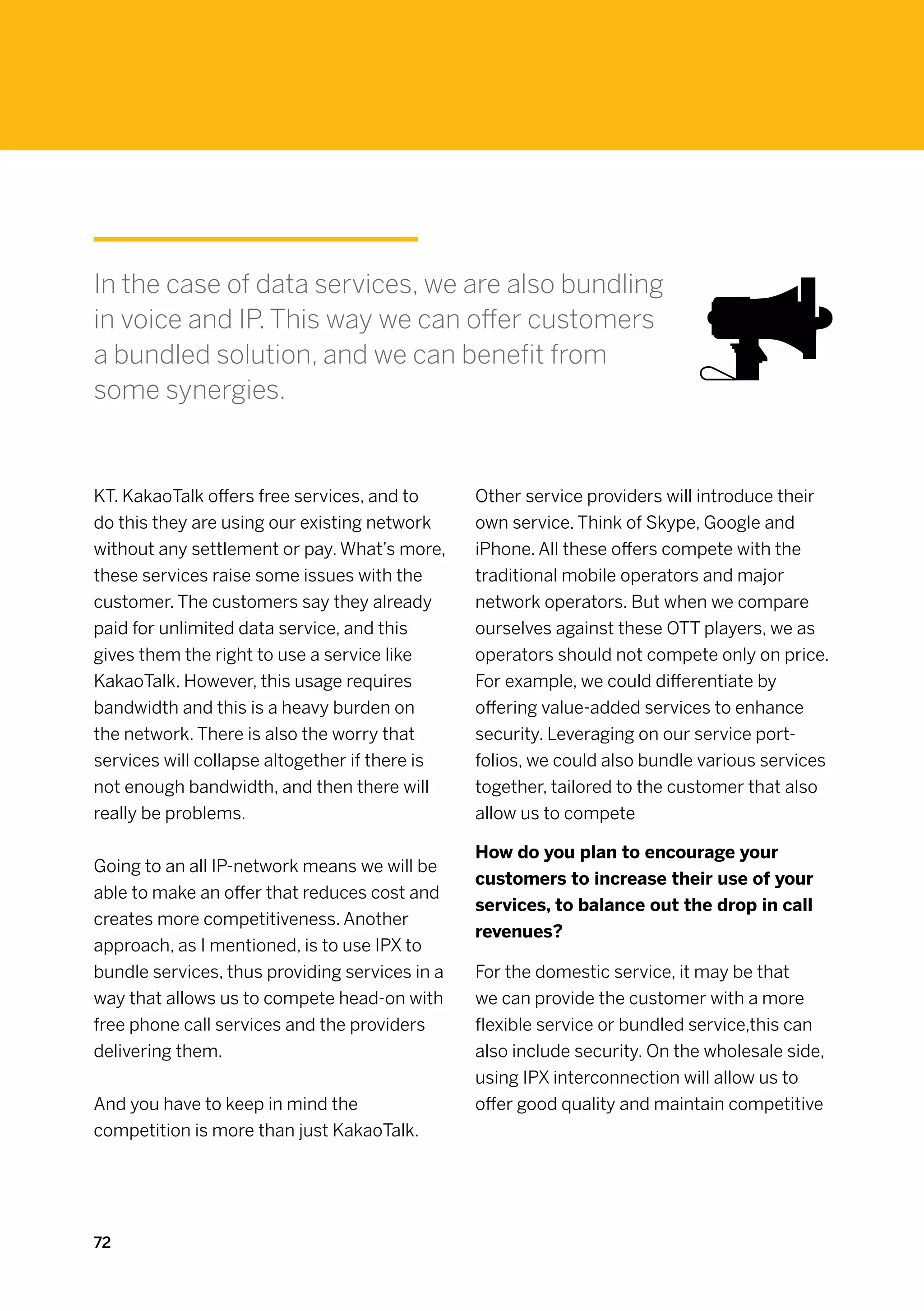 In the case of data services, we are also bundling
in voice and IP. This way we can offer customers
a bundled solution, and we can benefit from
some synergies.


KT. KakaoTalk offers free services, and to      Other service providers will introduce their
do this they are using our existing network     own service. Think of Skype, Google and
without any settlement or pay. What’s more,     iPhone. All these offers compete with the
these services raise some issues with the       traditional mobile operators and major
customer. The customers say they already        network operators. But when we compare
paid for unlimited data service, and this       ourselves against these OTT players, we as
gives them the right to use a service like      operators should not compete only on price.
KakaoTalk. However, this usage requires         For example, we could differentiate by
bandwidth and this is a heavy burden on         offering value-added services to enhance
the network. There is also the worry that       security. Leveraging on our service port-
services will collapse altogether if there is   folios, we could also bundle various services
not enough bandwidth, and then there will       together, tailored to the customer that also
really be problems.                             allow us to compete

                                                How do you plan to encourage your
Going to an all IP-network means we will be
                                                customers to increase their use of your
able to make an offer that reduces cost and
                                                services, to balance out the drop in call
creates more competitiveness. Another
                                                revenues?
approach, as I mentioned, is to use IPX to
bundle services, thus providing services in a   For the domestic service, it may be that
way that allows us to compete head-on with      we can provide the customer with a more
free phone call services and the providers      flexible service or bundled service,this can
delivering them.                                also include security. On the wholesale side,
                                                using IPX interconnection will allow us to
And you have to keep in mind the                offer good quality and maintain competitive
competition is more than just KakaoTalk.




72
 