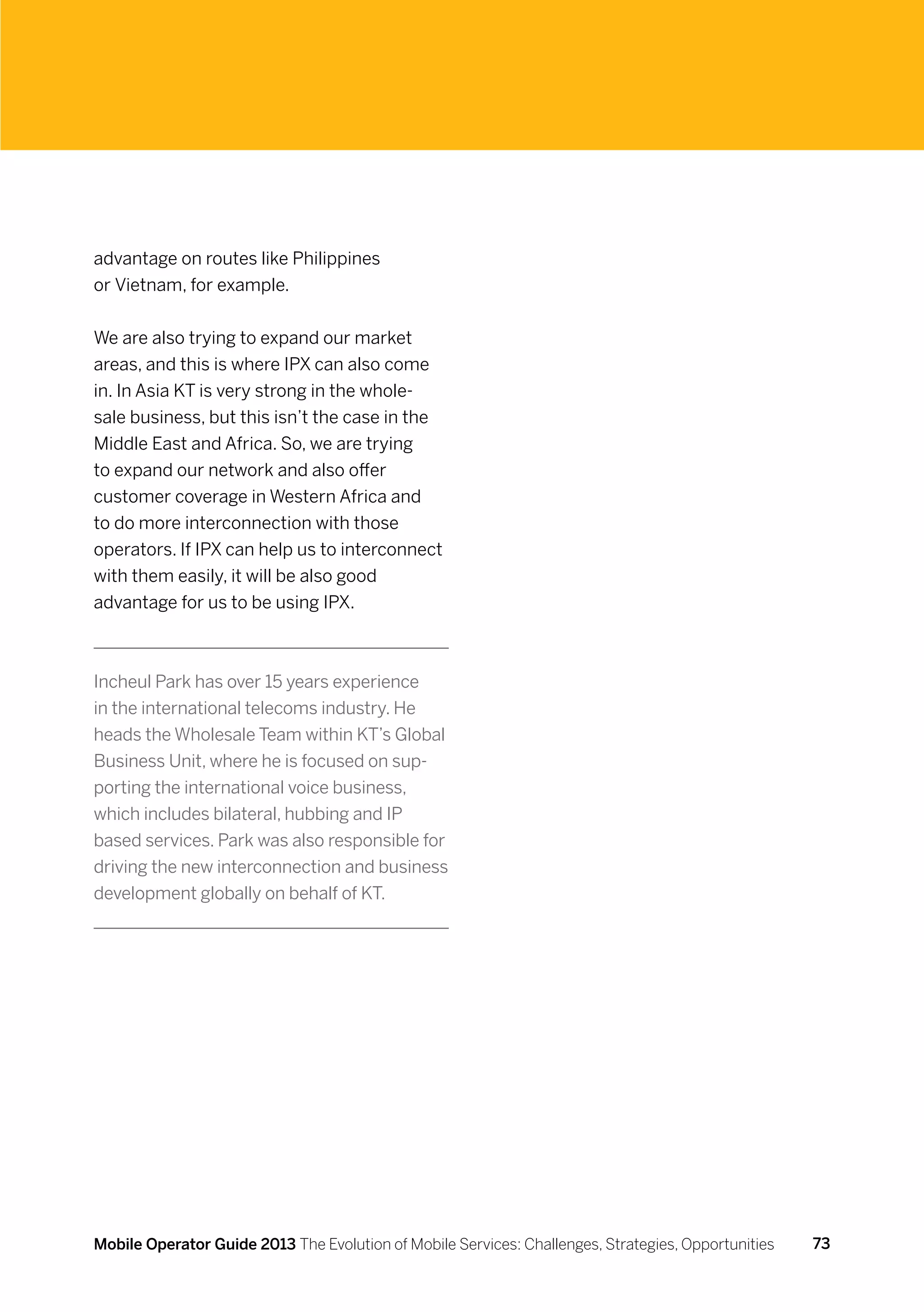 advantage on routes like Philippines
or Vietnam, for example.


We are also trying to expand our market
areas, and this is where IPX can also come
in. In Asia KT is very strong in the whole-
sale business, but this isn’t the case in the
Middle East and Africa. So, we are trying
to expand our network and also offer
customer coverage in Western Africa and
to do more interconnection with those
operators. If IPX can help us to interconnect
with them easily, it will be also good
advantage for us to be using IPX.



Incheul Park has over 15 years experience
in the international telecoms industry. He
heads the Wholesale Team within KT’s Global
Business Unit, where he is focused on sup-
porting the international voice business,
which includes bilateral, hubbing and IP
based services. Park was also responsible for
driving the new interconnection and business
development globally on behalf of KT.




Mobile Operator Guide 2013 The Evolution of Mobile Services: Challenges, Strategies, Opportunities   73
 