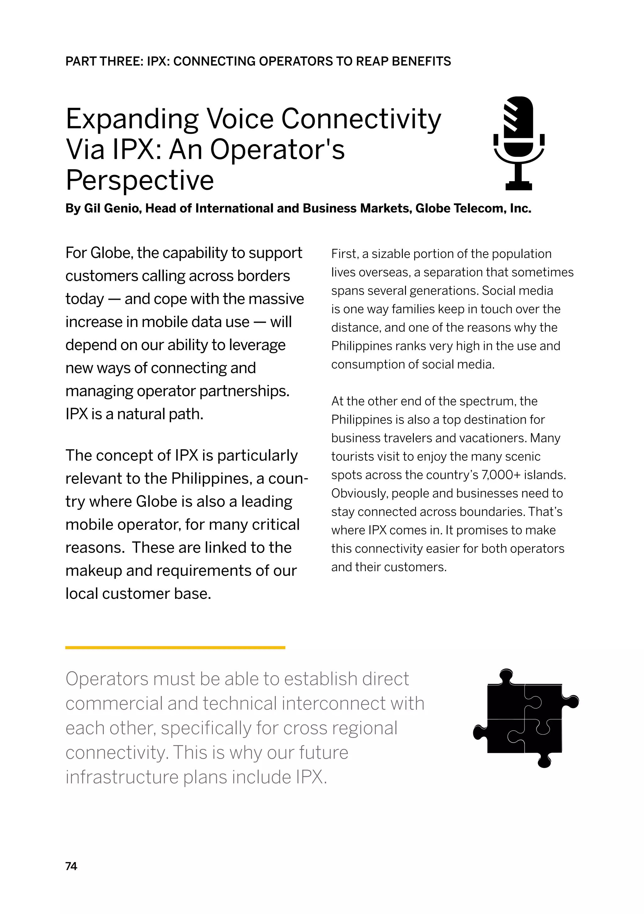 PART THREE: IPX: CONNECTING OPERATORS TO REAP BENEFITS




Expanding Voice Connectivity
Via IPX: An Operator's
Perspective
By Gil Genio, Head of International and Business Markets, Globe Telecom, Inc.


For Globe, the capability to support       First, a sizable portion of the population
customers calling across borders           lives overseas, a separation that sometimes
                                           spans several generations. Social media
today — and cope with the massive
                                           is one way families keep in touch over the
increase in mobile data use — will         distance, and one of the reasons why the
depend on our ability to leverage          Philippines ranks very high in the use and
new ways of connecting and                 consumption of social media.

managing operator partnerships.
                                           At the other end of the spectrum, the
IPX is a natural path.                     Philippines is also a top destination for
                                           business travelers and vacationers. Many
The concept of IPX is particularly         tourists visit to enjoy the many scenic
relevant to the Philippines, a coun-       spots across the country’s 7,000+ islands.
                                           Obviously, people and businesses need to
try where Globe is also a leading
                                           stay connected across boundaries. That’s
mobile operator, for many critical         where IPX comes in. It promises to make
reasons. These are linked to the           this connectivity easier for both operators
makeup and requirements of our             and their customers.

local customer base.




Operators must be able to establish direct
commercial and technical interconnect with
each other, specifically for cross regional
connectivity. This is why our future
infrastructure plans include IPX.



74
 
