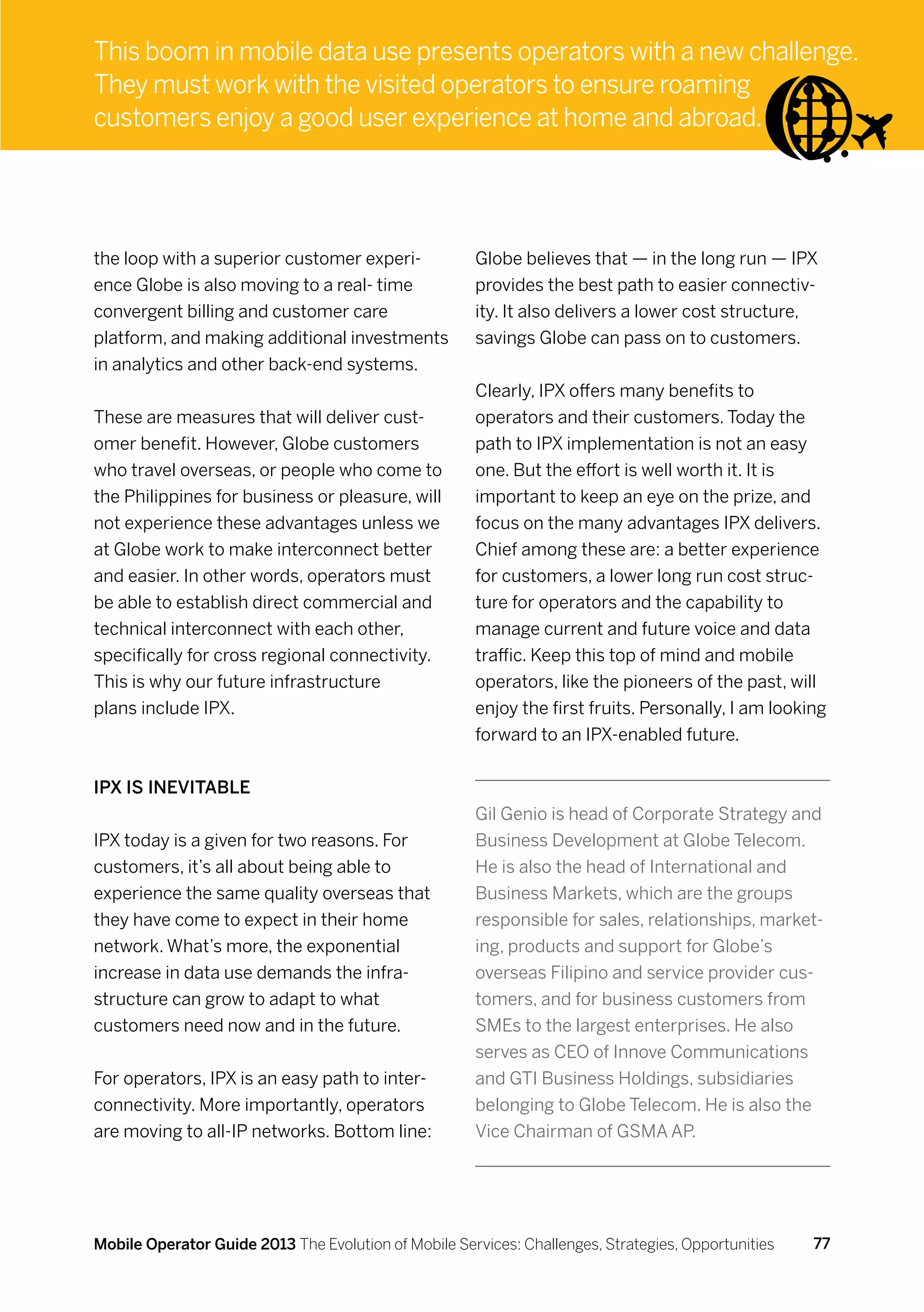 This boom in mobile data use presents operators with a new challenge.
They must work with the visited operators to ensure roaming
customers enjoy a good user experience at home and abroad.




the loop with a superior customer experi-             Globe believes that — in the long run — IPX
ence Globe is also moving to a real- time             provides the best path to easier connectiv-
convergent billing and customer care                  ity. It also delivers a lower cost structure,
platform, and making additional investments           savings Globe can pass on to customers.
in analytics and other back-end systems.
                                                      Clearly, IPX offers many benefits to
These are measures that will deliver cust-            operators and their customers. Today the
omer benefit. However, Globe customers                path to IPX implementation is not an easy
who travel overseas, or people who come to            one. But the effort is well worth it. It is
the Philippines for business or pleasure, will        important to keep an eye on the prize, and
not experience these advantages unless we             focus on the many advantages IPX delivers.
at Globe work to make interconnect better             Chief among these are: a better experience
and easier. In other words, operators must            for customers, a lower long run cost struc-
be able to establish direct commercial and            ture for operators and the capability to
technical interconnect with each other,               manage current and future voice and data
specifically for cross regional connectivity.         traffic. Keep this top of mind and mobile
This is why our future infrastructure                 operators, like the pioneers of the past, will
plans include IPX.                                    enjoy the first fruits. Personally, I am looking
                                                      forward to an IPX-enabled future.


IPX is inevitable
                                                      Gil Genio is head of Corporate Strategy and
IPX today is a given for two reasons. For             Business Development at Globe Telecom.
customers, it’s all about being able to               He is also the head of International and
experience the same quality overseas that             Business Markets, which are the groups
they have come to expect in their home                responsible for sales, relationships, market-
network. What’s more, the exponential                 ing, products and support for Globe’s
increase in data use demands the infra-               overseas Filipino and service provider cus-
structure can grow to adapt to what                   tomers, and for business customers from
customers need now and in the future.                 SMEs to the largest enterprises. He also
                                                      serves as CEO of Innove Communications
For operators, IPX is an easy path to inter-          and GTI Business Holdings, subsidiaries
connectivity. More importantly, operators             belonging to Globe Telecom. He is also the
are moving to all-IP networks. Bottom line:           Vice Chairman of GSMA AP.




Mobile Operator Guide 2013 The Evolution of Mobile Services: Challenges, Strategies, Opportunities   77
 