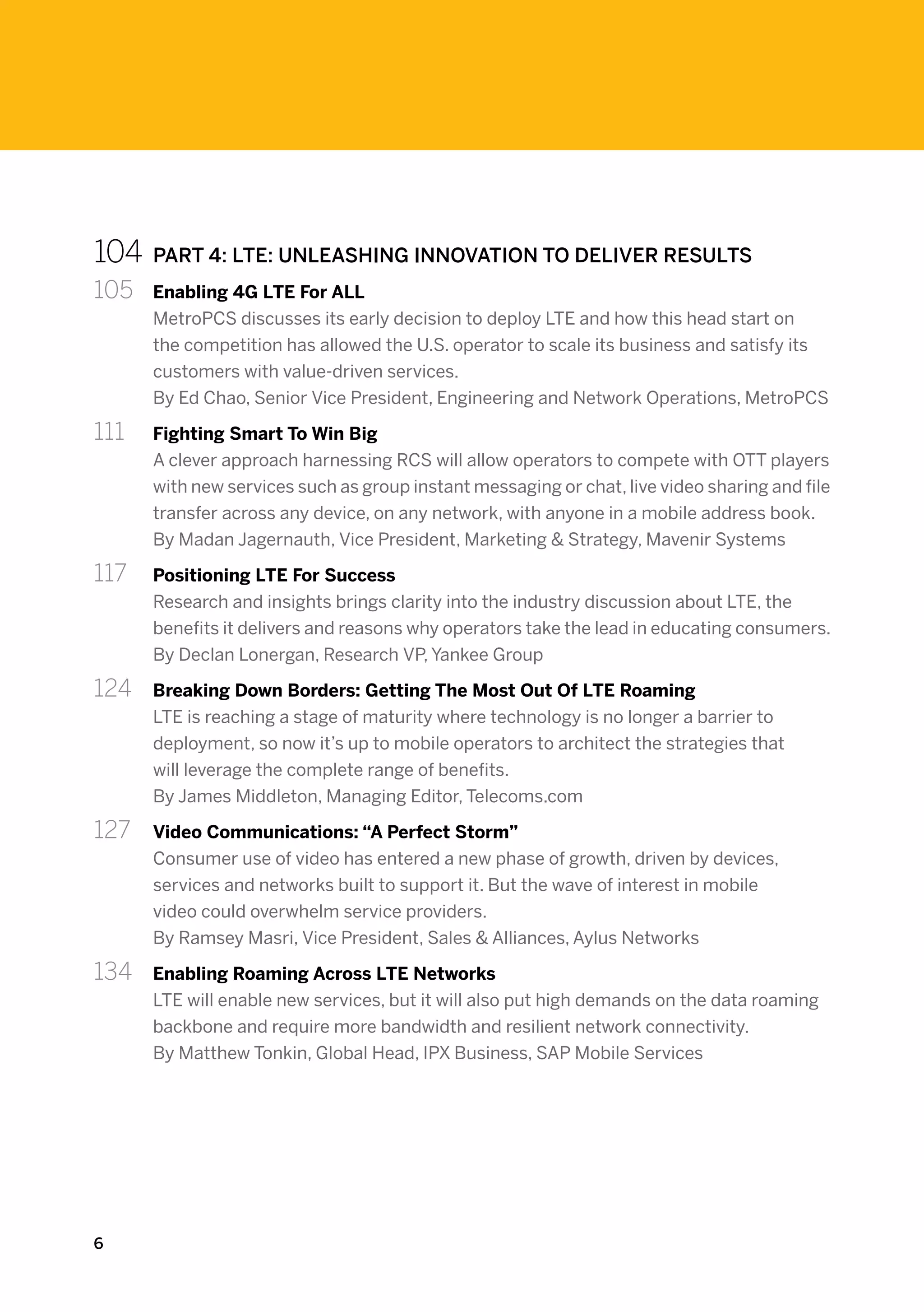 104	 PART 4: LTE: UNLEASHING INNOVATION TO DELIVER RESULTS
105	    Enabling 4G LTE For ALL
        MetroPCS discusses its early decision to deploy LTE and how this head start on
        the competition has allowed the U.S. operator to scale its business and satisfy its
        customers with value-driven services.
        By Ed Chao, Senior Vice President, Engineering and Network Operations, MetroPCS

111 	   Fighting Smart To Win Big
        A clever approach harnessing RCS will allow operators to compete with OTT players
        with new services such as group instant messaging or chat, live video sharing and file
        transfer across any device, on any network, with anyone in a mobile address book.
        By Madan Jagernauth, Vice President, Marketing & Strategy, Mavenir Systems

117	    Positioning LTE For Success
        Research and insights brings clarity into the industry discussion about LTE, the
        benefits it delivers and reasons why operators take the lead in educating consumers.
        By Declan Lonergan, Research VP, Yankee Group

124	    Breaking Down Borders: Getting The Most Out Of LTE Roaming
        LTE is reaching a stage of maturity where technology is no longer a barrier to
        deployment, so now it’s up to mobile operators to architect the strategies that
        will leverage the complete range of benefits.
        By James Middleton, Managing Editor, Telecoms.com

127 	   Video Communications: “A Perfect Storm”
        Consumer use of video has entered a new phase of growth, driven by devices,
        services and networks built to support it. But the wave of interest in mobile
        video could overwhelm service providers.
        By Ramsey Masri, Vice President, Sales & Alliances, Aylus Networks

134 	   Enabling Roaming Across LTE Networks
        LTE will enable new services, but it will also put high demands on the data roaming
        backbone and require more bandwidth and resilient network connectivity.
        By Matthew Tonkin, Global Head, IPX Business, SAP Mobile Services




6
 