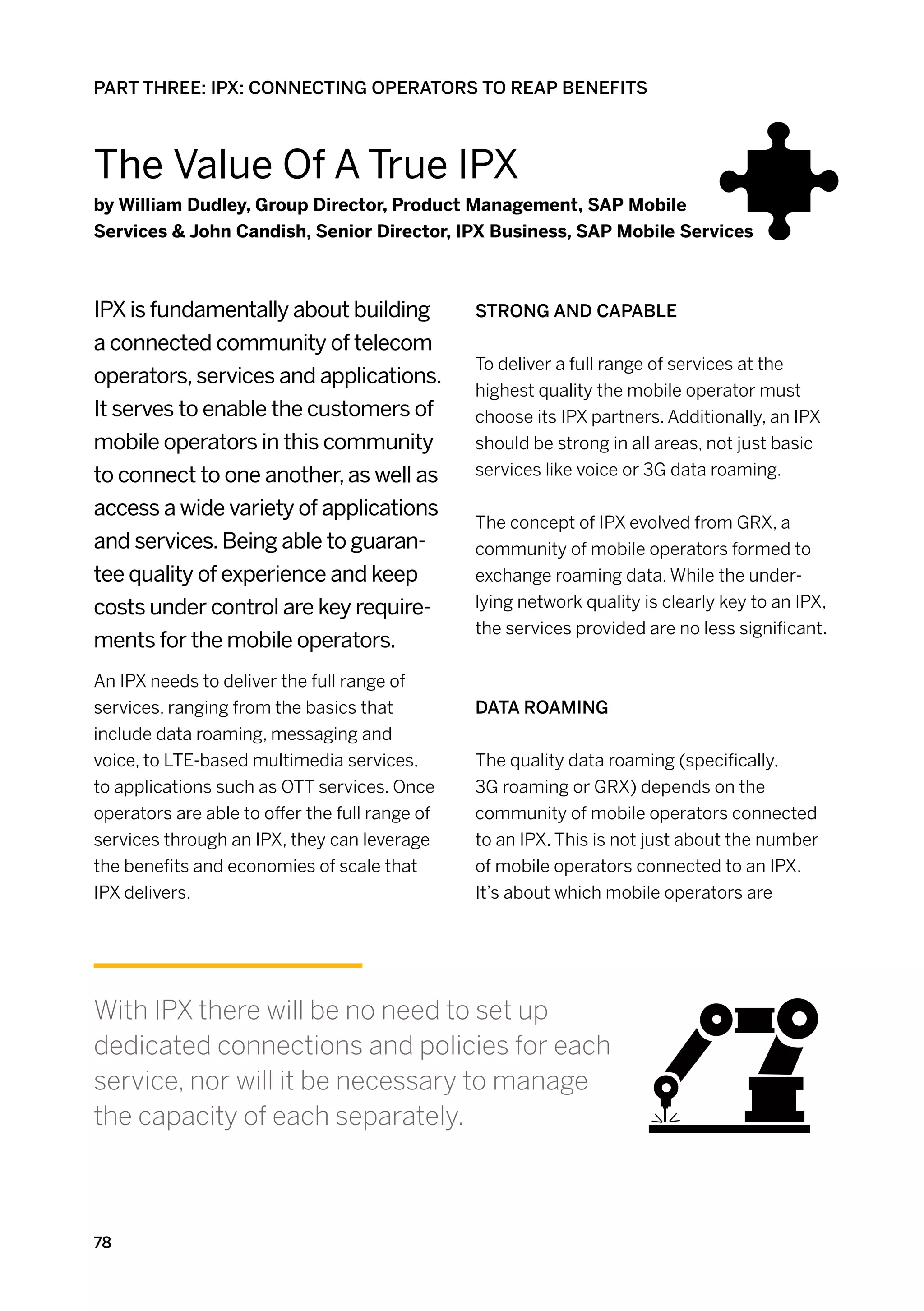 PART THREE: IPX: CONNECTING OPERATORS TO REAP BENEFITS



The Value Of A True IPX
by William Dudley, Group Director, Product Management, SAP Mobile
Services  John Candish, Senior Director, IPX Business, SAP Mobile Services



IPX is fundamentally about building             Strong and capable
a connected community of telecom
                                                To deliver a full range of services at the
operators, services and applications.
                                                highest quality the mobile operator must
It serves to enable the customers of            choose its IPX partners. Additionally, an IPX
mobile operators in this community              should be strong in all areas, not just basic
to connect to one another, as well as           services like voice or 3G data roaming.

access a wide variety of applications
                                                The concept of IPX evolved from GRX, a
and services. Being able to guaran-             community of mobile operators formed to
tee quality of experience and keep              exchange roaming data. While the under-
costs under control are key require-            lying network quality is clearly key to an IPX,
                                                the services provided are no less significant.
ments for the mobile operators.
An IPX needs to deliver the full range of
services, ranging from the basics that          Data Roaming
include data roaming, messaging and
voice, to LTE-based multimedia services,        The quality data roaming (specifically,
to applications such as OTT services. Once      3G roaming or GRX) depends on the
operators are able to offer the full range of   community of mobile operators connected
services through an IPX, they can leverage      to an IPX. This is not just about the number
the benefits and economies of scale that        of mobile operators connected to an IPX.
IPX delivers.                                   It’s about which mobile operators are




With IPX there will be no need to set up
dedicated connections and policies for each
service, nor will it be necessary to manage
the capacity of each separately.



78
 