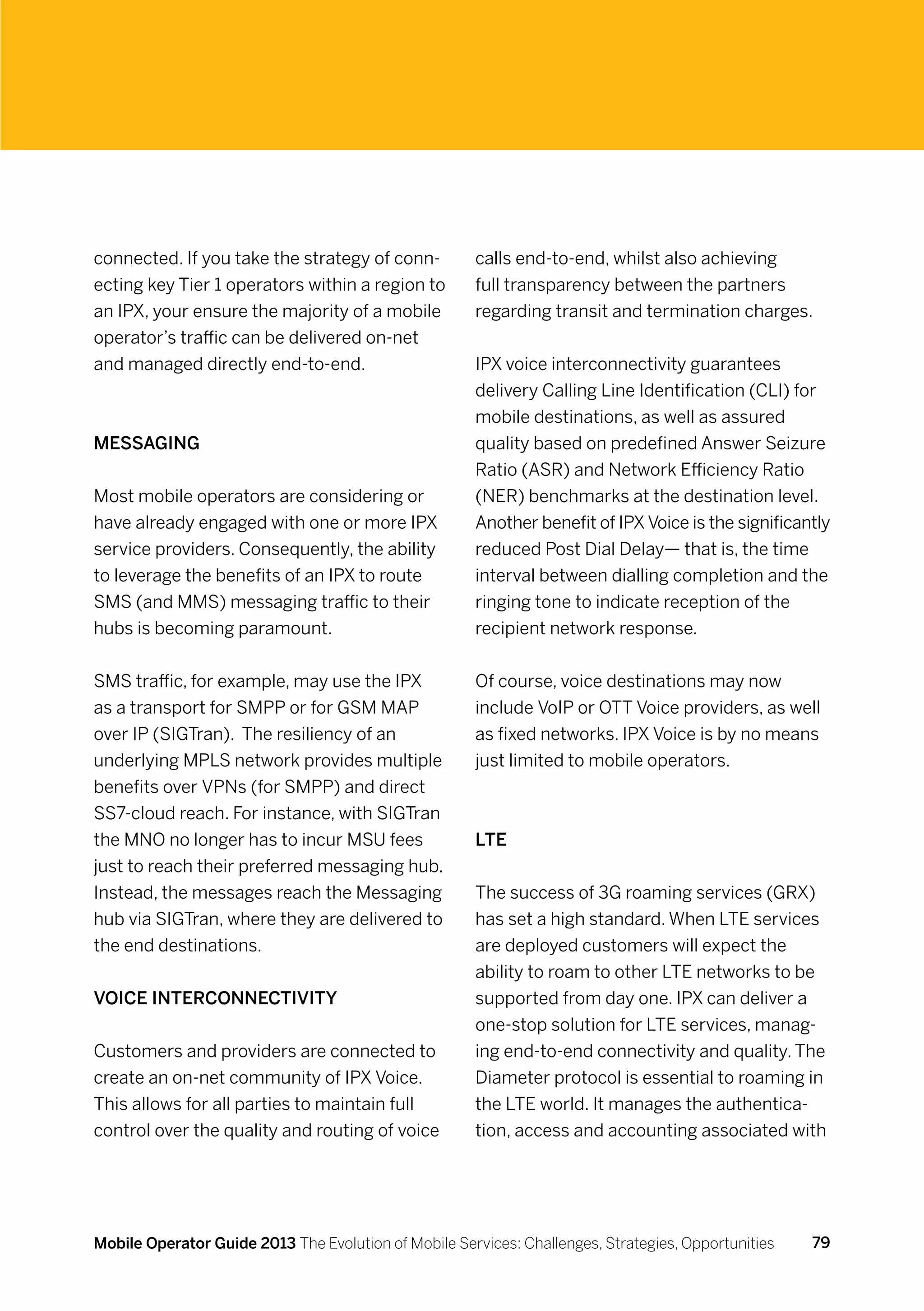 connected. If you take the strategy of conn-          calls end-to-end, whilst also achieving
ecting key Tier 1 operators within a region to        full transparency between the partners
an IPX, your ensure the majority of a mobile          regarding transit and termination charges.
operator’s traffic can be delivered on-net
and managed directly end-to-end.                      IPX voice interconnectivity guarantees
                                                      delivery Calling Line Identification (CLI) for
                                                      mobile destinations, as well as assured
Messaging                                             quality based on predefined Answer Seizure
                                                      Ratio (ASR) and Network Efficiency Ratio
Most mobile operators are considering or              (NER) benchmarks at the destination level.
have already engaged with one or more IPX             Another benefit of IPX Voice is the significantly
service providers. Consequently, the ability          reduced Post Dial Delay— that is, the time
to leverage the benefits of an IPX to route           interval between dialling completion and the
SMS (and MMS) messaging traffic to their              ringing tone to indicate reception of the
hubs is becoming paramount.                           recipient network response.


SMS traffic, for example, may use the IPX             Of course, voice destinations may now
as a transport for SMPP or for GSM MAP                include VoIP or OTT Voice providers, as well
over IP (SIGTran). The resiliency of an               as fixed networks. IPX Voice is by no means
underlying MPLS network provides multiple             just limited to mobile operators.
benefits over VPNs (for SMPP) and direct
SS7-cloud reach. For instance, with SIGTran
the MNO no longer has to incur MSU fees               LTE
just to reach their preferred messaging hub.
Instead, the messages reach the Messaging             The success of 3G roaming services (GRX)
hub via SIGTran, where they are delivered to          has set a high standard. When LTE services
the end destinations.                                 are deployed customers will expect the
                                                      ability to roam to other LTE networks to be
Voice interconnectivity                               supported from day one. IPX can deliver a
                                                      one-stop solution for LTE services, manag-
Customers and providers are connected to              ing end-to-end connectivity and quality. The
create an on-net community of IPX Voice.              Diameter protocol is essential to roaming in
This allows for all parties to maintain full          the LTE world. It manages the authentica-
control over the quality and routing of voice         tion, access and accounting associated with




Mobile Operator Guide 2013 The Evolution of Mobile Services: Challenges, Strategies, Opportunities   79
 