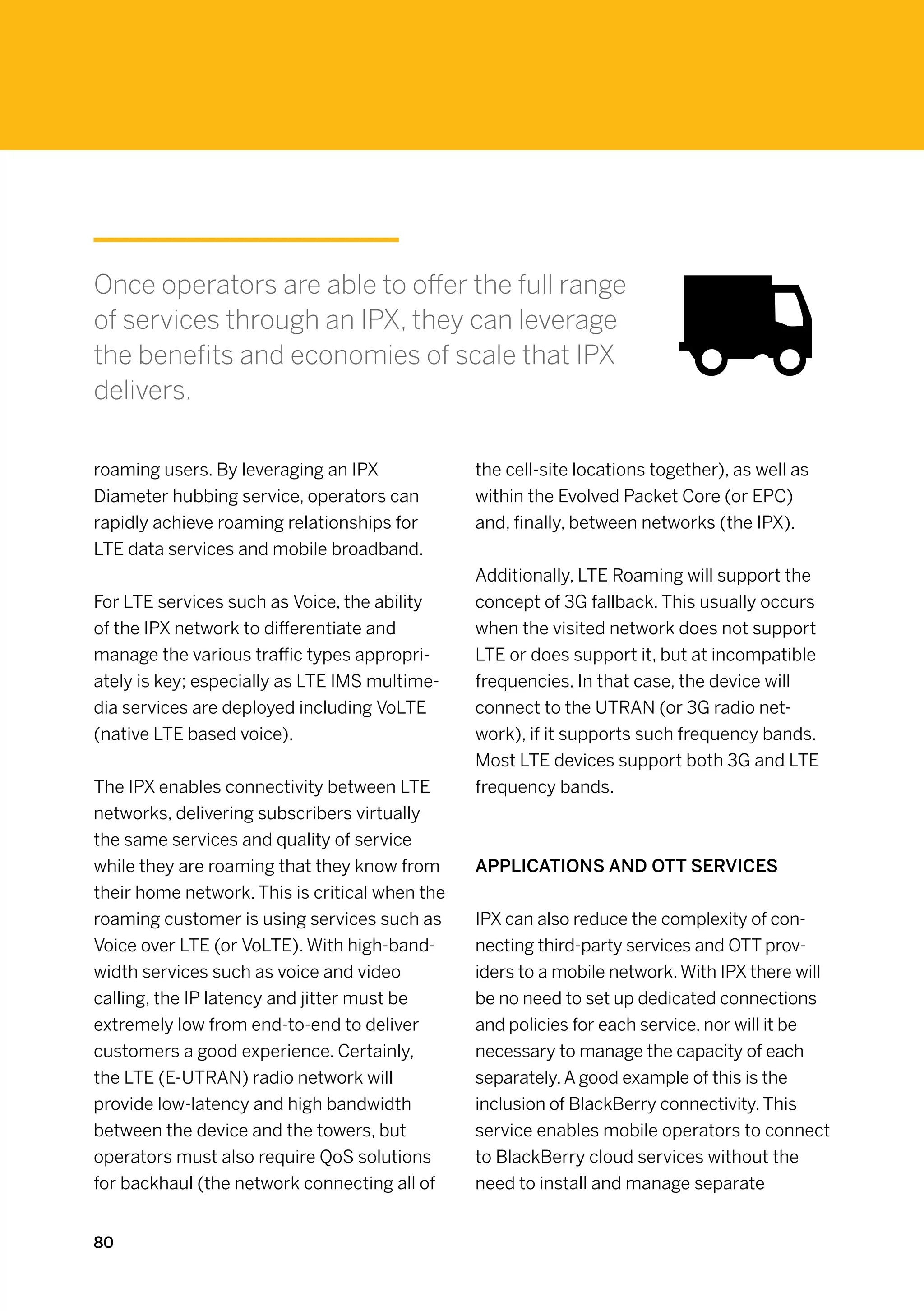 Once operators are able to offer the full range
of services through an IPX, they can leverage
the benefits and economies of scale that IPX
delivers.

roaming users. By leveraging an IPX             the cell-site locations together), as well as
Diameter hubbing service, operators can         within the Evolved Packet Core (or EPC)
rapidly achieve roaming relationships for       and, finally, between networks (the IPX).
LTE data services and mobile broadband.
                                                Additionally, LTE Roaming will support the
For LTE services such as Voice, the ability     concept of 3G fallback. This usually occurs
of the IPX network to differentiate and         when the visited network does not support
manage the various traffic types appropri-      LTE or does support it, but at incompatible
ately is key; especially as LTE IMS multime-    frequencies. In that case, the device will
dia services are deployed including VoLTE       connect to the UTRAN (or 3G radio net-
(native LTE based voice).                       work), if it supports such frequency bands.
                                                Most LTE devices support both 3G and LTE
The IPX enables connectivity between LTE        frequency bands.
networks, delivering subscribers virtually
the same services and quality of service
while they are roaming that they know from      Applications and OTT Services
their home network. This is critical when the
roaming customer is using services such as      IPX can also reduce the complexity of con-
Voice over LTE (or VoLTE). With high-band-      necting third-party services and OTT prov-
width services such as voice and video          iders to a mobile network. With IPX there will
calling, the IP latency and jitter must be      be no need to set up dedicated connections
extremely low from end-to-end to deliver        and policies for each service, nor will it be
customers a good experience. Certainly,         necessary to manage the capacity of each
the LTE (E-UTRAN) radio network will            separately. A good example of this is the
provide low-latency and high bandwidth          inclusion of BlackBerry connectivity. This
between the device and the towers, but          service enables mobile operators to connect
operators must also require QoS solutions       to BlackBerry cloud services without the
for backhaul (the network connecting all of     need to install and manage separate


80
 
