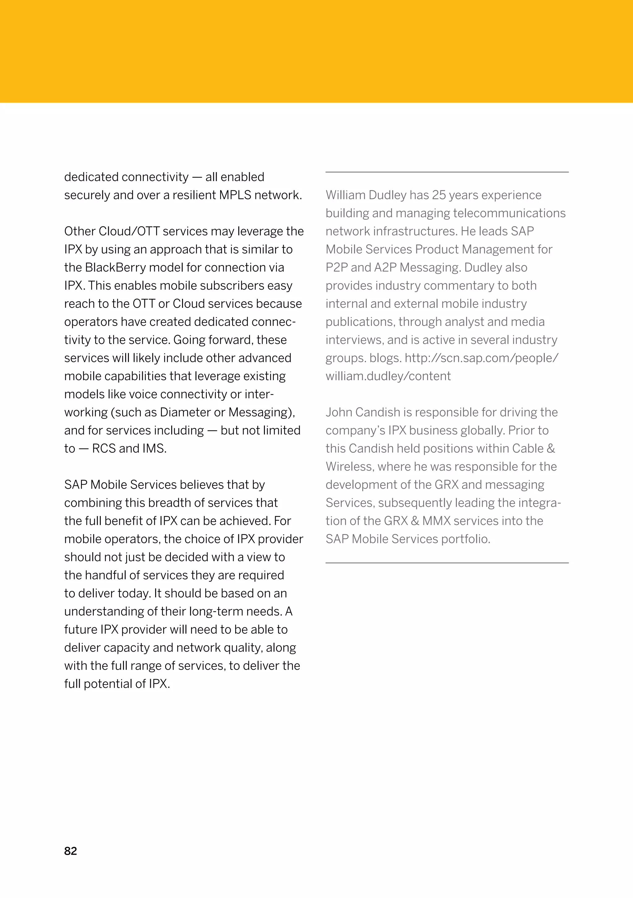 dedicated connectivity — all enabled
securely and over a resilient MPLS network.       William Dudley has 25 years experience
                                                  building and managing telecommunications
Other Cloud/OTT services may leverage the         network infrastructures. He leads SAP
IPX by using an approach that is similar to       Mobile Services Product Management for
the BlackBerry model for connection via           P2P and A2P Messaging. Dudley also
IPX. This enables mobile subscribers easy         provides industry commentary to both
reach to the OTT or Cloud services because        internal and external mobile industry
operators have created dedicated connec-          publications, through analyst and media
tivity to the service. Going forward, these       interviews, and is active in several industry
services will likely include other advanced       groups. blogs. http://scn.sap.com/people/
mobile capabilities that leverage existing        william.dudley/content
models like voice connectivity or inter-
working (such as Diameter or Messaging),          John Candish is responsible for driving the
and for services including — but not limited      company’s IPX business globally. Prior to
to — RCS and IMS.                                 this Candish held positions within Cable 
                                                  Wireless, where he was responsible for the
SAP Mobile Services believes that by              development of the GRX and messaging
combining this breadth of services that           Services, subsequently leading the integra-
the full benefit of IPX can be achieved. For      tion of the GRX  MMX services into the
mobile operators, the choice of IPX provider      SAP Mobile Services portfolio.
should not just be decided with a view to
the handful of services they are required
to deliver today. It should be based on an
understanding of their long-term needs. A
future IPX provider will need to be able to
deliver capacity and network quality, along
with the full range of services, to deliver the
full potential of IPX.




82
 