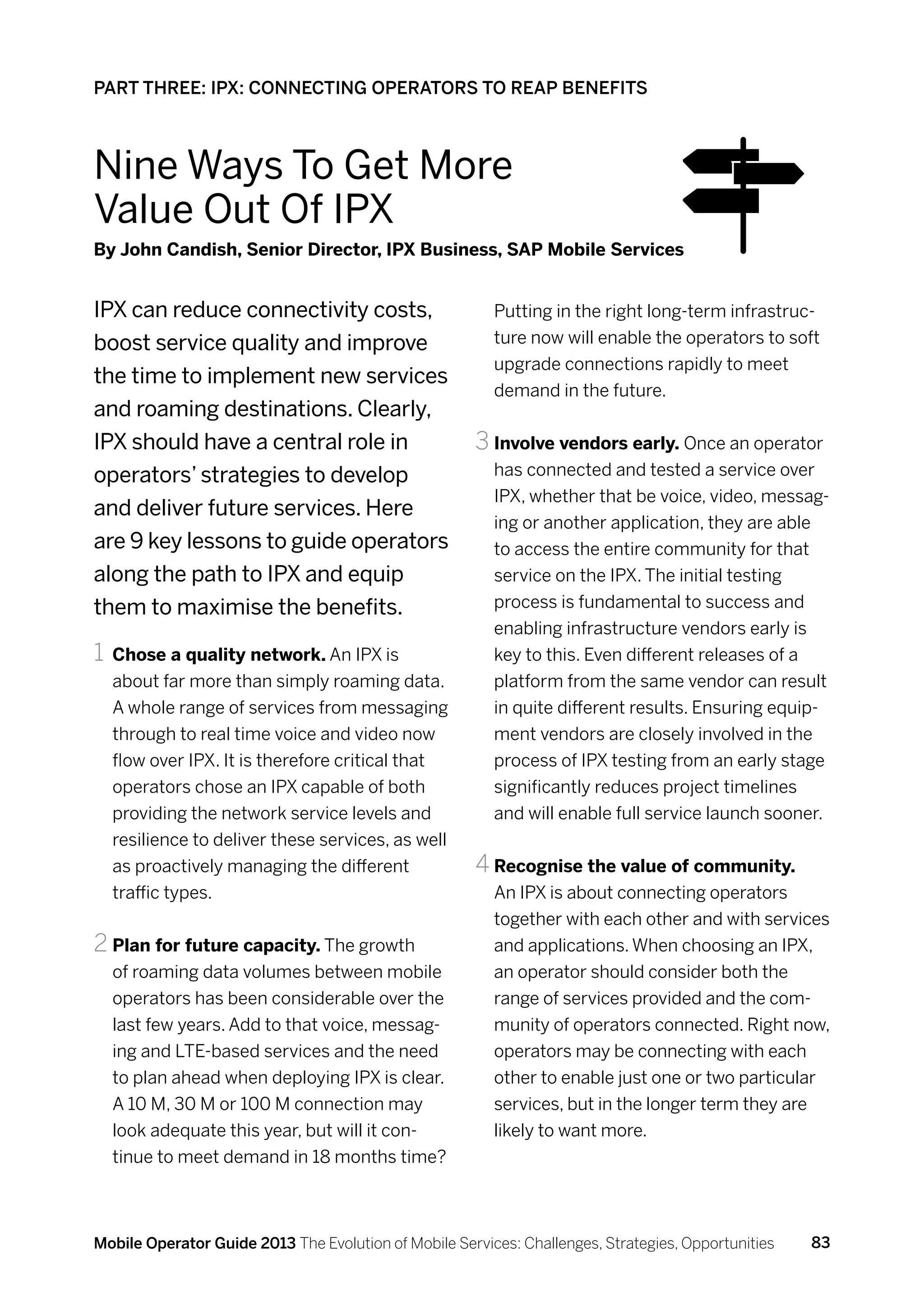 PART THREE: IPX: CONNECTING OPERATORS TO REAP BENEFITS



Nine Ways To Get More
Value Out Of IPX
By John Candish, Senior Director, IPX Business, SAP Mobile Services


IPX can reduce connectivity costs,                       Putting in the right long-term infrastruc-
boost service quality and improve                        ture now will enable the operators to soft
                                                         upgrade connections rapidly to meet
the time to implement new services
                                                         demand in the future.
and roaming destinations. Clearly,
IPX should have a central role in                     3	Involve vendors early. Once an operator
operators’ strategies to develop                         has connected and tested a service over
                                                         IPX, whether that be voice, video, messag-
and deliver future services. Here
                                                         ing or another application, they are able
are 9 key lessons to guide operators                     to access the entire community for that
along the path to IPX and equip                          service on the IPX. The initial testing
them to maximise the benefits.                           process is fundamental to success and
                                                         enabling infrastructure vendors early is
1	 	Chose a quality network. An IPX is                   key to this. Even different releases of a
  about far more than simply roaming data.               platform from the same vendor can result
  A whole range of services from messaging               in quite different results. Ensuring equip-
  through to real time voice and video now               ment vendors are closely involved in the
  flow over IPX. It is therefore critical that           process of IPX testing from an early stage
  operators chose an IPX capable of both                 significantly reduces project timelines
  providing the network service levels and               and will enable full service launch sooner.
  resilience to deliver these services, as well
  as proactively managing the different               4	Recognise the value of community.
  traffic types.                                         An IPX is about connecting operators
                                                         together with each other and with services
2	Plan for future capacity. The growth                   and applications. When choosing an IPX,
  of roaming data volumes between mobile                 an operator should consider both the
  operators has been considerable over the               range of services provided and the com-
  last few years. Add to that voice, messag-             munity of operators connected. Right now,
  ing and LTE-based services and the need                operators may be connecting with each
  to plan ahead when deploying IPX is clear.             other to enable just one or two particular
  A 10 M, 30 M or 100 M connection may                   services, but in the longer term they are
  look adequate this year, but will it con-              likely to want more.
  tinue to meet demand in 18 months time?



Mobile Operator Guide 2013 The Evolution of Mobile Services: Challenges, Strategies, Opportunities   83
 