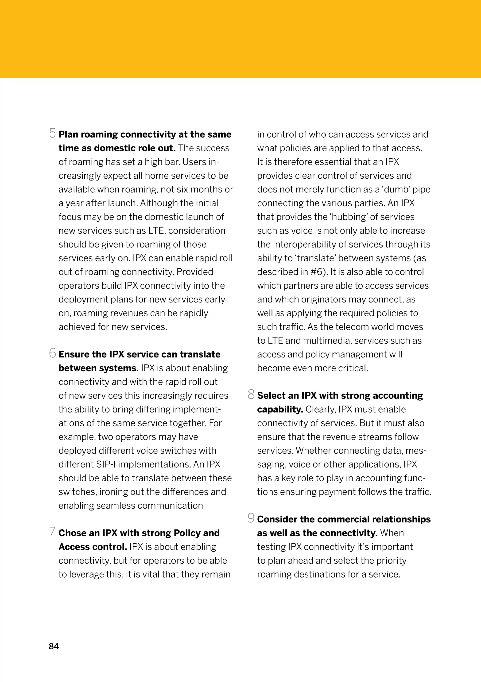 5	Plan roaming connectivity at the same              in control of who can access services and
  time as domestic role out. The success             what policies are applied to that access.
  of roaming has set a high bar. Users in-           It is therefore essential that an IPX
  creasingly expect all home services to be          provides clear control of services and
  available when roaming, not six months or          does not merely function as a ‘dumb’ pipe
  a year after launch. Although the initial          connecting the various parties. An IPX
  focus may be on the domestic launch of             that provides the ‘hubbing’ of services
  new services such as LTE, consideration            such as voice is not only able to increase
  should be given to roaming of those                the interoperability of services through its
  services early on. IPX can enable rapid roll       ability to ‘translate’ between systems (as
  out of roaming connectivity. Provided              described in #6). It is also able to control
  operators build IPX connectivity into the          which partners are able to access services
  deployment plans for new services early            and which originators may connect, as
  on, roaming revenues can be rapidly                well as applying the required policies to
  achieved for new services.                         such traffic. As the telecom world moves
                                                     to LTE and multimedia, services such as
6	Ensure the IPX service can translate               access and policy management will
  between systems. IPX is about enabling             become even more critical.
  connectivity and with the rapid roll out
  of new services this increasingly requires       8		Select an IPX with strong accounting
  the ability to bring differing implement-          capability. Clearly, IPX must enable
  ations of the same service together. For           connectivity of services. But it must also
  example, two operators may have                    ensure that the revenue streams follow
  deployed different voice switches with             services. Whether connecting data, mes-
  different SIP-I implementations. An IPX            saging, voice or other applications, IPX
  should be able to translate between these          has a key role to play in accounting func-
  switches, ironing out the differences and          tions ensuring payment follows the traffic.
  enabling seamless communication
                                                   9	Consider the commercial relationships
7	Chose an IPX with strong Policy and                as well as the connectivity. When
  Access control. IPX is about enabling              testing IPX connectivity it’s important
  connectivity, but for operators to be able         to plan ahead and select the priority
  to leverage this, it is vital that they remain     roaming destinations for a service.




84
 