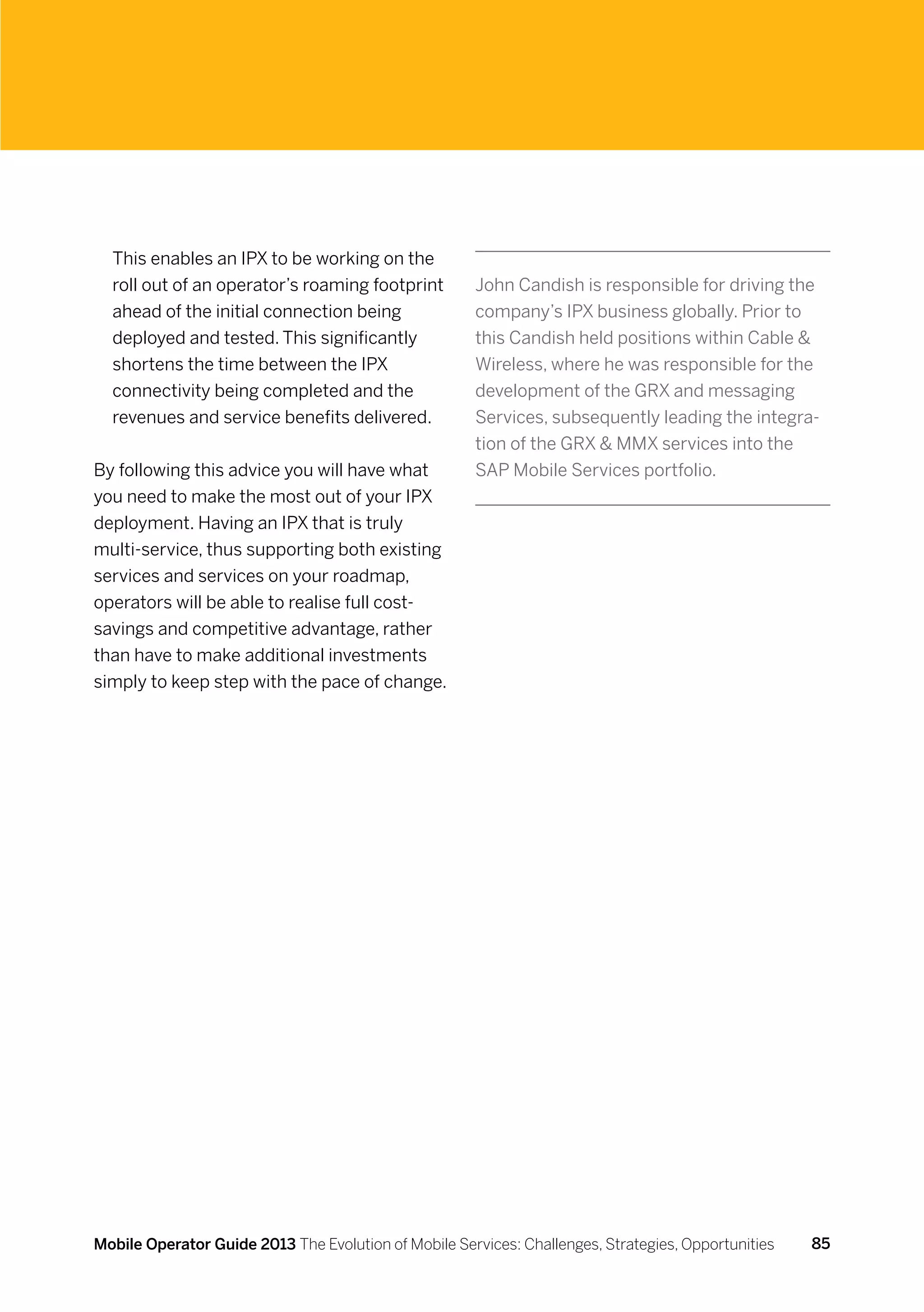 This enables an IPX to be working on the
  roll out of an operator’s roaming footprint         John Candish is responsible for driving the
  ahead of the initial connection being               company’s IPX business globally. Prior to
  deployed and tested. This significantly             this Candish held positions within Cable 
  shortens the time between the IPX                   Wireless, where he was responsible for the
  connectivity being completed and the                development of the GRX and messaging
  revenues and service benefits delivered.            Services, subsequently leading the integra-
                                                      tion of the GRX  MMX services into the
By following this advice you will have what           SAP Mobile Services portfolio.
you need to make the most out of your IPX
deployment. Having an IPX that is truly
multi-service, thus supporting both existing
services and services on your roadmap,
operators will be able to realise full cost-
savings and competitive advantage, rather
than have to make additional investments
simply to keep step with the pace of change.




Mobile Operator Guide 2013 The Evolution of Mobile Services: Challenges, Strategies, Opportunities   85
 