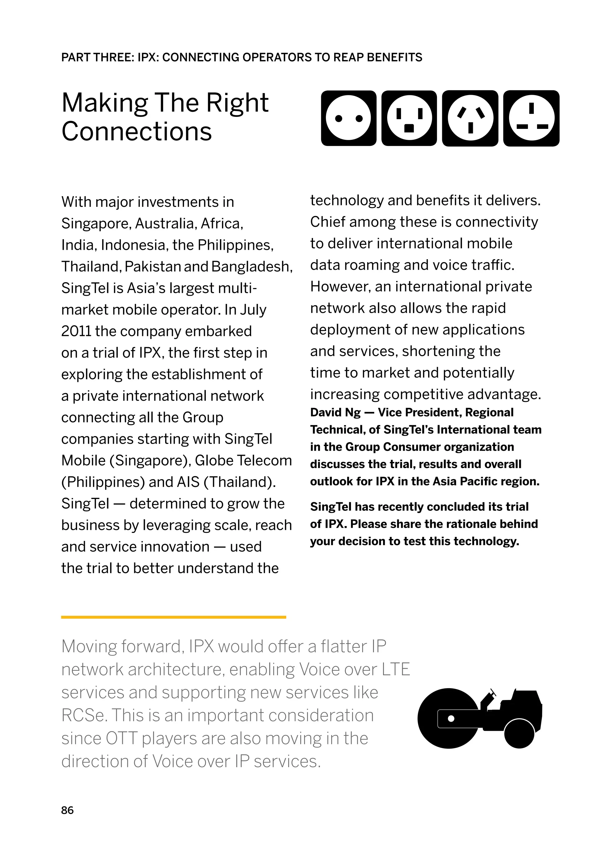 PART THREE: IPX: CONNECTING OPERATORS TO REAP BENEFITS



Making The Right
Connections

With major investments in              technology and benefits it delivers.
Singapore, Australia, Africa,          Chief among these is connectivity
India, Indonesia, the Philippines,     to deliver international mobile
Thailand, Pakistan and Bangladesh,     data roaming and voice traffic.
SingTel is Asia’s largest multi-       However, an international private
market mobile operator. In July        network also allows the rapid
2011 the company embarked              deployment of new applications
on a trial of IPX, the first step in   and services, shortening the
exploring the establishment of         time to market and potentially
a private international network        increasing competitive advantage.
                                       David Ng — Vice President, Regional
connecting all the Group
                                       Technical, of SingTel’s International team
companies starting with SingTel        in the Group Consumer organization
Mobile (Singapore), Globe Telecom      discusses the trial, results and overall
(Philippines) and AIS (Thailand).      outlook for IPX in the Asia Pacific region.

SingTel — determined to grow the       SingTel has recently concluded its trial
business by leveraging scale, reach    of IPX. Please share the rationale behind
                                       your decision to test this technology.
and service innovation — used
the trial to better understand the




Moving forward, IPX would offer a flatter IP
network architecture, enabling Voice over LTE
services and supporting new services like
RCSe. This is an important consideration
since OTT players are also moving in the
direction of Voice over IP services.

86
 