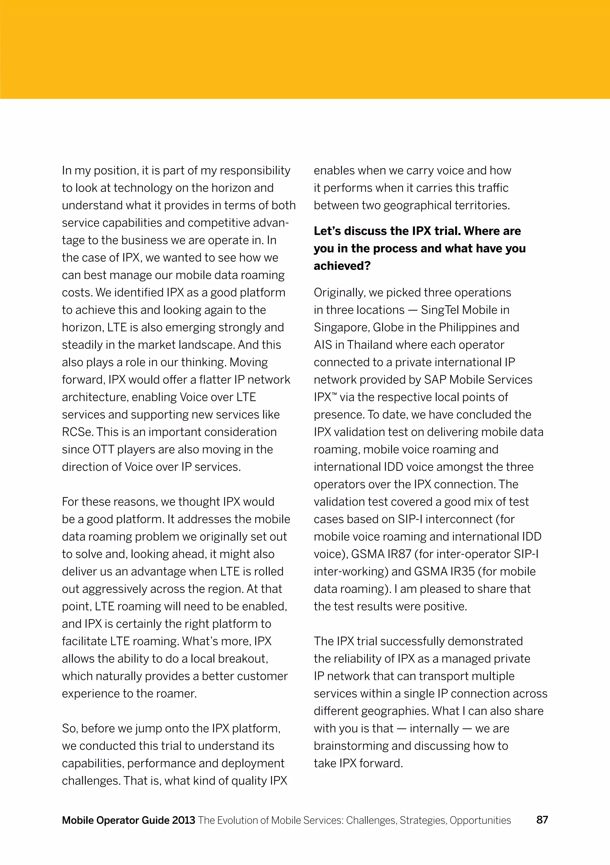 In my position, it is part of my responsibility       enables when we carry voice and how
to look at technology on the horizon and              it performs when it carries this traffic
understand what it provides in terms of both          between two geographical territories.
service capabilities and competitive advan-
                                                      Let’s discuss the IPX trial. Where are
tage to the business we are operate in. In
                                                      you in the process and what have you
the case of IPX, we wanted to see how we
                                                      achieved?
can best manage our mobile data roaming
costs. We identified IPX as a good platform           Originally, we picked three operations
to achieve this and looking again to the              in three locations — SingTel Mobile in
horizon, LTE is also emerging strongly and            Singapore, Globe in the Philippines and
steadily in the market landscape. And this            AIS in Thailand where each operator
also plays a role in our thinking. Moving             connected to a private international IP
forward, IPX would offer a flatter IP network         network provided by SAP Mobile Services
architecture, enabling Voice over LTE                 IPX™ via the respective local points of
services and supporting new services like             presence. To date, we have concluded the
RCSe. This is an important consideration              IPX validation test on delivering mobile data
since OTT players are also moving in the              roaming, mobile voice roaming and
direction of Voice over IP services.                  international IDD voice amongst the three
                                                      operators over the IPX connection. The
For these reasons, we thought IPX would               validation test covered a good mix of test
be a good platform. It addresses the mobile           cases based on SIP-I interconnect (for
data roaming problem we originally set out            mobile voice roaming and international IDD
to solve and, looking ahead, it might also            voice), GSMA IR87 (for inter-operator SIP-I
deliver us an advantage when LTE is rolled            inter-working) and GSMA IR35 (for mobile
out aggressively across the region. At that           data roaming). I am pleased to share that
point, LTE roaming will need to be enabled,           the test results were positive.
and IPX is certainly the right platform to
facilitate LTE roaming. What’s more, IPX              The IPX trial successfully demonstrated
allows the ability to do a local breakout,            the reliability of IPX as a managed private
which naturally provides a better customer            IP network that can transport multiple
experience to the roamer.                             services within a single IP connection across
                                                      different geographies. What I can also share
So, before we jump onto the IPX platform,             with you is that — internally — we are
we conducted this trial to understand its             brainstorming and discussing how to
capabilities, performance and deployment              take IPX forward.
challenges. That is, what kind of quality IPX


Mobile Operator Guide 2013 The Evolution of Mobile Services: Challenges, Strategies, Opportunities   87
 