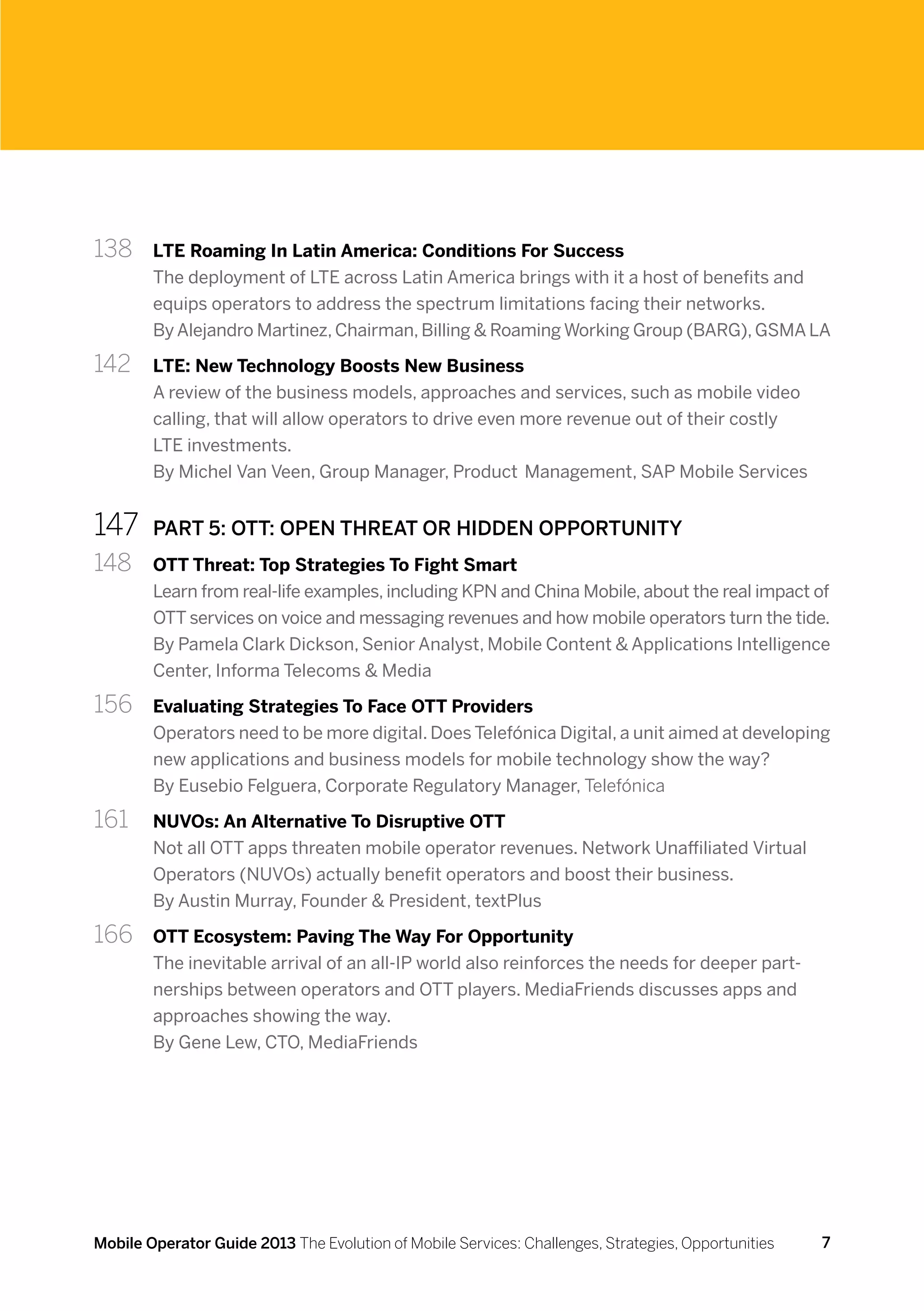 138 	   LTE Roaming In Latin America: Conditions For Success
        The deployment of LTE across Latin America brings with it a host of benefits and
        equips operators to address the spectrum limitations facing their networks.
        By Alejandro Martinez, Chairman, Billing & Roaming Working Group (BARG), GSMA LA

142 	   LTE: New Technology Boosts New Business
        A review of the business models, approaches and services, such as mobile video
        calling, that will allow operators to drive even more revenue out of their costly
        LTE investments.
        By Michel Van Veen, Group Manager, Product Management, SAP Mobile Services


147	    PART 5: OTT: OPEN THREAT OR HIDDEN OPPORTUNITY
148 	   OTT Threat: Top Strategies To Fight Smart
        Learn from real-life examples, including KPN and China Mobile, about the real impact of
        OTT services on voice and messaging revenues and how mobile operators turn the tide.
        By Pamela Clark Dickson, Senior Analyst, Mobile Content & Applications Intelligence
        Center, Informa Telecoms & Media

156 	   Evaluating Strategies To Face OTT Providers
        Operators need to be more digital. Does Telefónica Digital, a unit aimed at developing
        new applications and business models for mobile technology show the way?
        By Eusebio Felguera, Corporate Regulatory Manager, Telefónica

161 	   NUVOs: An Alternative To Disruptive OTT
        Not all OTT apps threaten mobile operator revenues. Network Unaffiliated Virtual
        Operators (NUVOs) actually benefit operators and boost their business.
        By Austin Murray, Founder & President, textPlus

166 	   OTT Ecosystem: Paving The Way For Opportunity
        The inevitable arrival of an all-IP world also reinforces the needs for deeper part-
        nerships between operators and OTT players. MediaFriends discusses apps and
        approaches showing the way.
        By Gene Lew, CTO, MediaFriends




Mobile Operator Guide 2013 The Evolution of Mobile Services: Challenges, Strategies, Opportunities   7
 