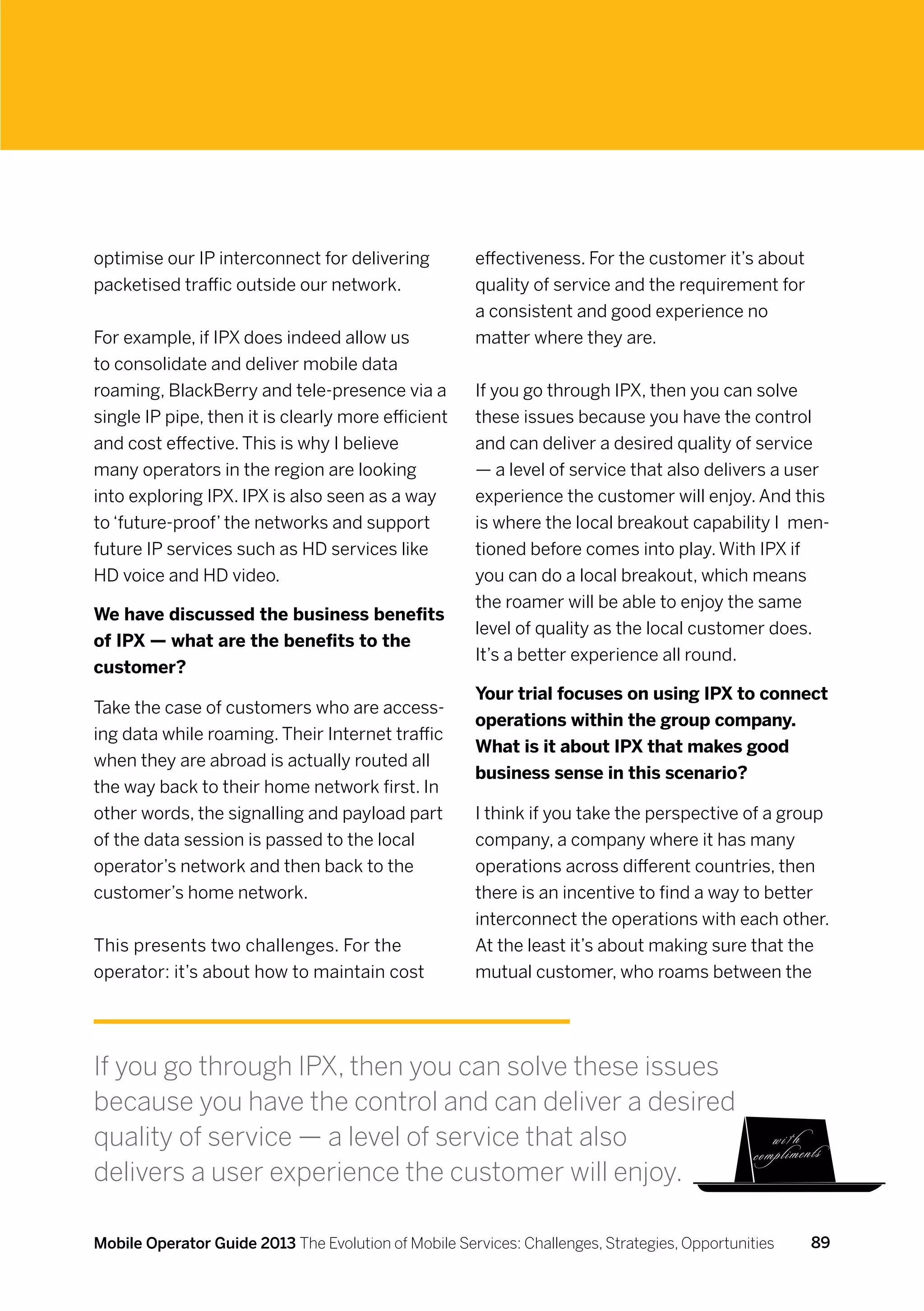 optimise our IP interconnect for delivering           effectiveness. For the customer it’s about
packetised traffic outside our network.               quality of service and the requirement for
                                                      a consistent and good experience no
For example, if IPX does indeed allow us              matter where they are.
to consolidate and deliver mobile data
roaming, BlackBerry and tele-presence via a           If you go through IPX, then you can solve
single IP pipe, then it is clearly more efficient     these issues because you have the control
and cost effective. This is why I believe             and can deliver a desired quality of service
many operators in the region are looking              — a level of service that also delivers a user
into exploring IPX. IPX is also seen as a way         experience the customer will enjoy. And this
to ‘future-proof’ the networks and support            is where the local breakout capability I men-
future IP services such as HD services like           tioned before comes into play. With IPX if
HD voice and HD video.                                you can do a local breakout, which means
                                                      the roamer will be able to enjoy the same
We have discussed the business benefits
                                                      level of quality as the local customer does.
of IPX — what are the benefits to the
                                                      It’s a better experience all round.
customer?
                                                      Your trial focuses on using IPX to connect
Take the case of customers who are access-
                                                      operations within the group company.
ing data while roaming. Their Internet traffic
                                                      What is it about IPX that makes good
when they are abroad is actually routed all
                                                      business sense in this scenario?
the way back to their home network first. In
other words, the signalling and payload part          I think if you take the perspective of a group
of the data session is passed to the local            company, a company where it has many
operator’s network and then back to the               operations across different countries, then
customer’s home network.                              there is an incentive to find a way to better
                                                      interconnect the operations with each other.
This presents two challenges. For the                 At the least it’s about making sure that the
operator: it’s about how to maintain cost             mutual customer, who roams between the




If you go through IPX, then you can solve these issues
because you have the control and can deliver a desired
quality of service — a level of service that also
delivers a user experience the customer will enjoy.

Mobile Operator Guide 2013 The Evolution of Mobile Services: Challenges, Strategies, Opportunities   89
 