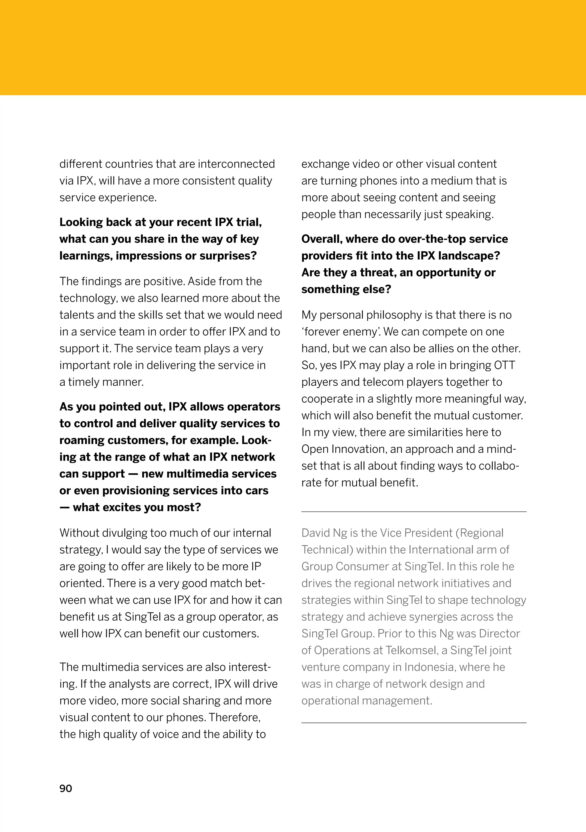 different countries that are interconnected        exchange video or other visual content
via IPX, will have a more consistent quality       are turning phones into a medium that is
service experience.                                more about seeing content and seeing
                                                   people than necessarily just speaking.
Looking back at your recent IPX trial,
what can you share in the way of key               Overall, where do over-the-top service
learnings, impressions or surprises?               providers fit into the IPX landscape?
                                                   Are they a threat, an opportunity or
The findings are positive. Aside from the
                                                   something else?
technology, we also learned more about the
talents and the skills set that we would need      My personal philosophy is that there is no
in a service team in order to offer IPX and to     ‘forever enemy’. We can compete on one
support it. The service team plays a very          hand, but we can also be allies on the other.
important role in delivering the service in        So, yes IPX may play a role in bringing OTT
a timely manner.                                   players and telecom players together to
                                                   cooperate in a slightly more meaningful way,
As you pointed out, IPX allows operators
                                                   which will also benefit the mutual customer.
to control and deliver quality services to
                                                   In my view, there are similarities here to
roaming customers, for example. Look-
                                                   Open Innovation, an approach and a mind-
ing at the range of what an IPX network
                                                   set that is all about finding ways to collabo-
can support — new multimedia services
                                                   rate for mutual benefit.
or even provisioning services into cars
— what excites you most?

Without divulging too much of our internal         David Ng is the Vice President (Regional
strategy, I would say the type of services we      Technical) within the International arm of
are going to offer are likely to be more IP        Group Consumer at SingTel. In this role he
oriented. There is a very good match bet-          drives the regional network initiatives and
ween what we can use IPX for and how it can        strategies within SingTel to shape technology
benefit us at SingTel as a group operator, as      strategy and achieve synergies across the
well how IPX can benefit our customers.            SingTel Group. Prior to this Ng was Director
                                                   of Operations at Telkomsel, a SingTel joint
The multimedia services are also interest-         venture company in Indonesia, where he
ing. If the analysts are correct, IPX will drive   was in charge of network design and
more video, more social sharing and more           operational management.
visual content to our phones. Therefore,
the high quality of voice and the ability to



90
 