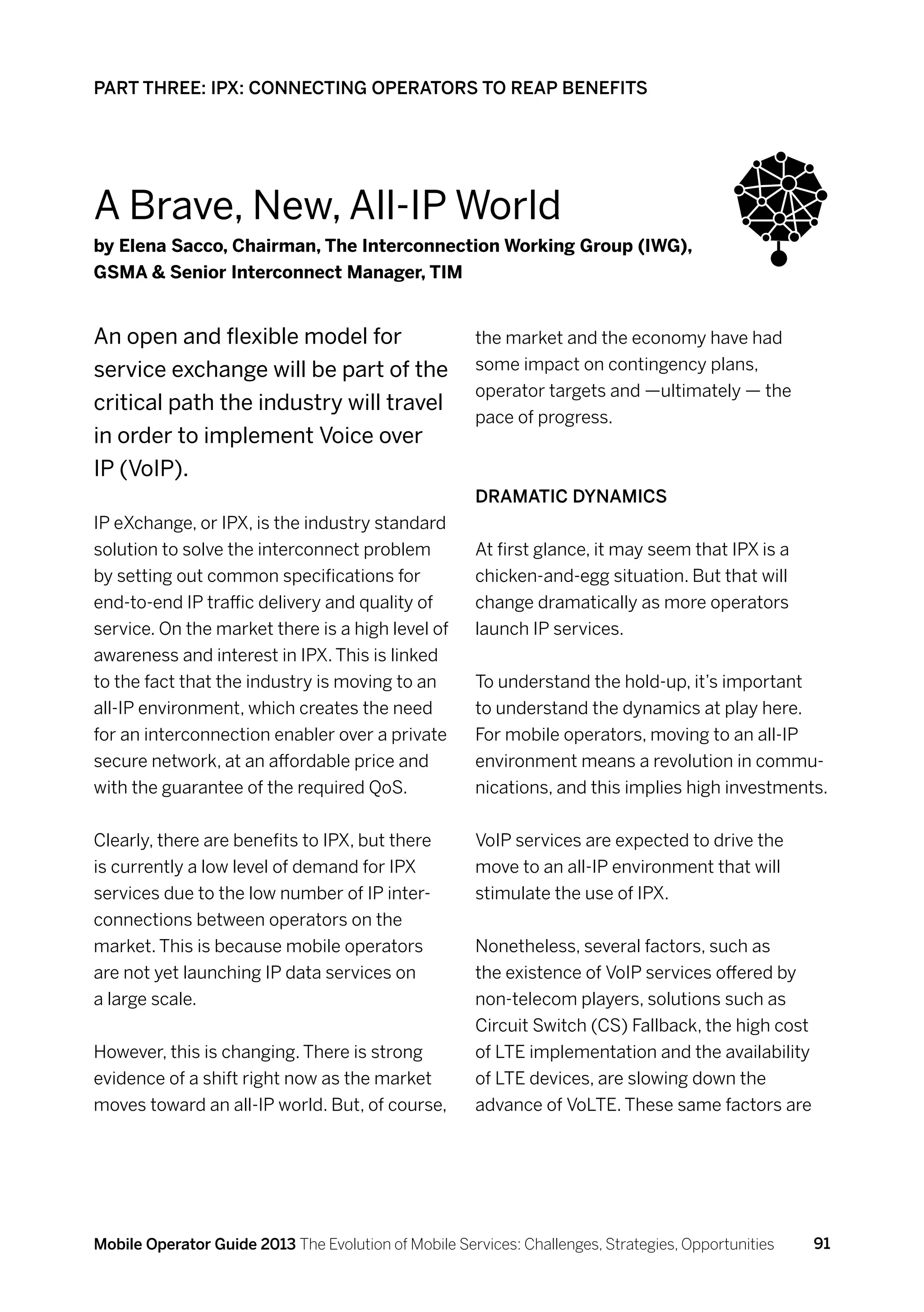 PART THREE: IPX: CONNECTING OPERATORS TO REAP BENEFITS




A Brave, New, All-IP World
by Elena Sacco, Chairman, The Interconnection Working Group (IWG),
GSMA  Senior Interconnect Manager, TIM


An open and flexible model for                        the market and the economy have had
service exchange will be part of the                  some impact on contingency plans,
                                                      operator targets and —ultimately — the
critical path the industry will travel
                                                      pace of progress.
in order to implement Voice over
IP (VoIP).
                                                      Dramatic dynamics
IP eXchange, or IPX, is the industry standard
solution to solve the interconnect problem            At first glance, it may seem that IPX is a
by setting out common specifications for              chicken-and-egg situation. But that will
end-to-end IP traffic delivery and quality of         change dramatically as more operators
service. On the market there is a high level of       launch IP services.
awareness and interest in IPX. This is linked
to the fact that the industry is moving to an         To understand the hold-up, it’s important
all-IP environment, which creates the need            to understand the dynamics at play here.
for an interconnection enabler over a private         For mobile operators, moving to an all-IP
secure network, at an affordable price and            environment means a revolution in commu-
with the guarantee of the required QoS.               nications, and this implies high investments.


Clearly, there are benefits to IPX, but there         VoIP services are expected to drive the
is currently a low level of demand for IPX            move to an all-IP environment that will
services due to the low number of IP inter-           stimulate the use of IPX.
connections between operators on the
market. This is because mobile operators              Nonetheless, several factors, such as
are not yet launching IP data services on             the existence of VoIP services offered by
a large scale.                                        non-telecom players, solutions such as
                                                      Circuit Switch (CS) Fallback, the high cost
However, this is changing. There is strong            of LTE implementation and the availability
evidence of a shift right now as the market           of LTE devices, are slowing down the
moves toward an all-IP world. But, of course,         advance of VoLTE. These same factors are




Mobile Operator Guide 2013 The Evolution of Mobile Services: Challenges, Strategies, Opportunities   91
 