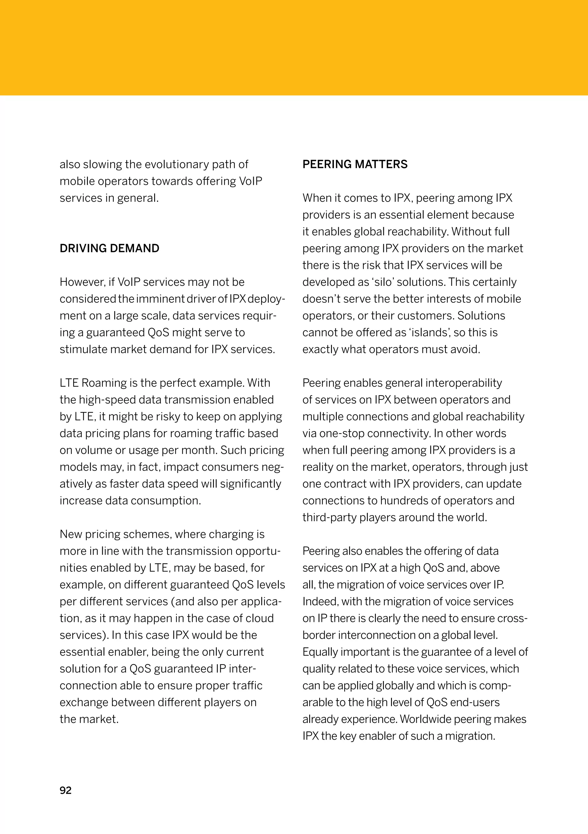 also slowing the evolutionary path of             Peering matters
mobile operators towards offering VoIP
services in general.                              When it comes to IPX, peering among IPX
                                                  providers is an essential element because
                                                  it enables global reachability. Without full
Driving demand                                    peering among IPX providers on the market
                                                  there is the risk that IPX services will be
However, if VoIP services may not be              developed as ‘silo’ solutions. This certainly
considered the imminent driver of IPX deploy-     doesn’t serve the better interests of mobile
ment on a large scale, data services requir-      operators, or their customers. Solutions
ing a guaranteed QoS might serve to               cannot be offered as ‘islands’, so this is
stimulate market demand for IPX services.         exactly what operators must avoid.


LTE Roaming is the perfect example. With          Peering enables general interoperability
the high-speed data transmission enabled          of services on IPX between operators and
by LTE, it might be risky to keep on applying     multiple connections and global reachability
data pricing plans for roaming traffic based      via one-stop connectivity. In other words
on volume or usage per month. Such pricing        when full peering among IPX providers is a
models may, in fact, impact consumers neg-        reality on the market, operators, through just
atively as faster data speed will significantly   one contract with IPX providers, can update
increase data consumption.                        connections to hundreds of operators and
                                                  third-party players around the world.
New pricing schemes, where charging is
more in line with the transmission opportu-       Peering also enables the offering of data
nities enabled by LTE, may be based, for          services on IPX at a high QoS and, above
example, on different guaranteed QoS levels       all, the migration of voice services over IP.
per different services (and also per applica-     Indeed, with the migration of voice services
tion, as it may happen in the case of cloud       on IP there is clearly the need to ensure cross-
services). In this case IPX would be the          border interconnection on a global level.
essential enabler, being the only current         Equally important is the guarantee of a level of
solution for a QoS guaranteed IP inter-           quality related to these voice services, which
connection able to ensure proper traffic          can be applied globally and which is comp-
exchange between different players on             arable to the high level of QoS end-users
the market.                                       already experience. Worldwide peering makes
                                                  IPX the key enabler of such a migration.



92
 