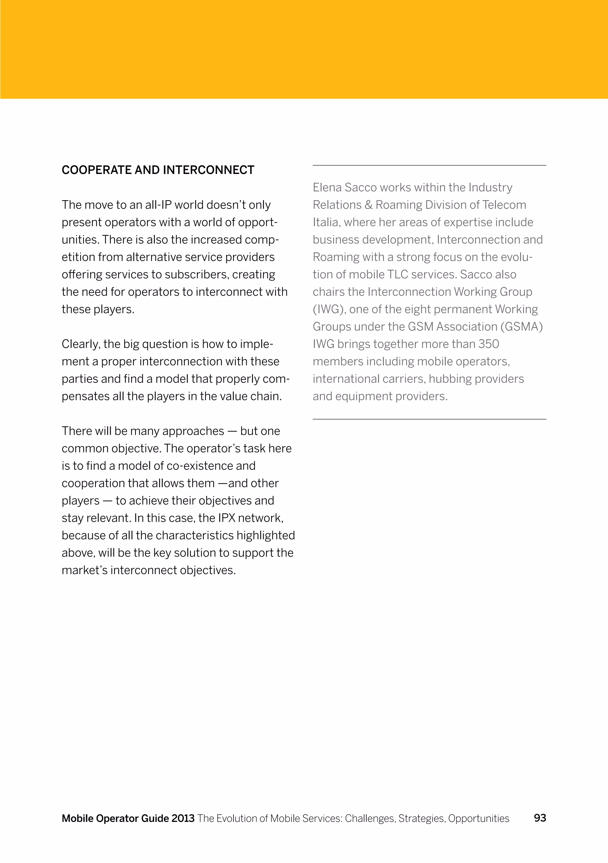 Cooperate and interconnect
                                                      Elena Sacco works within the Industry
The move to an all-IP world doesn’t only              Relations  Roaming Division of Telecom
present operators with a world of opport-             Italia, where her areas of expertise include
unities. There is also the increased comp-            business development, Interconnection and
etition from alternative service providers            Roaming with a strong focus on the evolu-
offering services to subscribers, creating            tion of mobile TLC services. Sacco also
the need for operators to interconnect with           chairs the Interconnection Working Group
these players.                                        (IWG), one of the eight permanent Working
                                                      Groups under the GSM Association (GSMA)
Clearly, the big question is how to imple-            IWG brings together more than 350
ment a proper interconnection with these              members including mobile operators,
parties and find a model that properly com-           international carriers, hubbing providers
pensates all the players in the value chain.          and equipment providers.


There will be many approaches — but one
common objective. The operator’s task here
is to find a model of co-existence and
cooperation that allows them —and other
players — to achieve their objectives and
stay relevant. In this case, the IPX network,
because of all the characteristics highlighted
above, will be the key solution to support the
market’s interconnect objectives.




Mobile Operator Guide 2013 The Evolution of Mobile Services: Challenges, Strategies, Opportunities   93
 