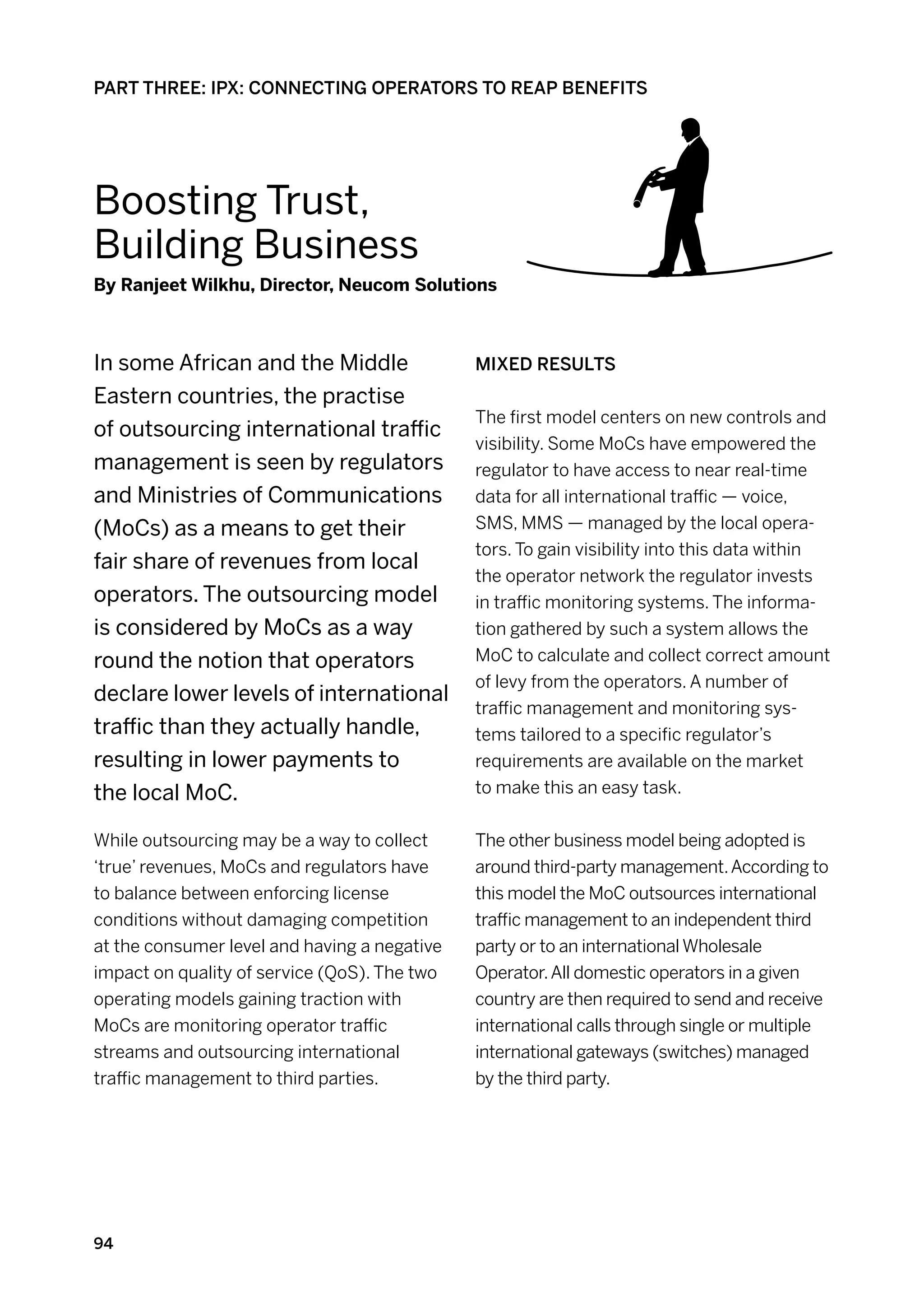 PART THREE: IPX: CONNECTING OPERATORS TO REAP BENEFITS




Boosting Trust,
Building Business
By Ranjeet Wilkhu, Director, Neucom Solutions



In some African and the Middle                Mixed results
Eastern countries, the practise
                                              The first model centers on new controls and
of outsourcing international traffic
                                              visibility. Some MoCs have empowered the
management is seen by regulators              regulator to have access to near real-time
and Ministries of Communications              data for all international traffic — voice,
(MoCs) as a means to get their                SMS, MMS — managed by the local opera-
                                              tors. To gain visibility into this data within
fair share of revenues from local
                                              the operator network the regulator invests
operators. The outsourcing model              in traffic monitoring systems. The informa-
is considered by MoCs as a way                tion gathered by such a system allows the
round the notion that operators               MoC to calculate and collect correct amount
                                              of levy from the operators. A number of
declare lower levels of international
                                              traffic management and monitoring sys-
traffic than they actually handle,            tems tailored to a specific regulator’s
resulting in lower payments to                requirements are available on the market
the local MoC.                                to make this an easy task.


While outsourcing may be a way to collect     The other business model being adopted is
‘true’ revenues, MoCs and regulators have     around third-party management. According to
to balance between enforcing license          this model the MoC outsources international
conditions without damaging competition       traffic management to an independent third
at the consumer level and having a negative   party or to an international Wholesale
impact on quality of service (QoS). The two   Operator. All domestic operators in a given
operating models gaining traction with        country are then required to send and receive
MoCs are monitoring operator traffic          international calls through single or multiple
streams and outsourcing international         international gateways (switches) managed
traffic management to third parties.          by the third party.




94
 