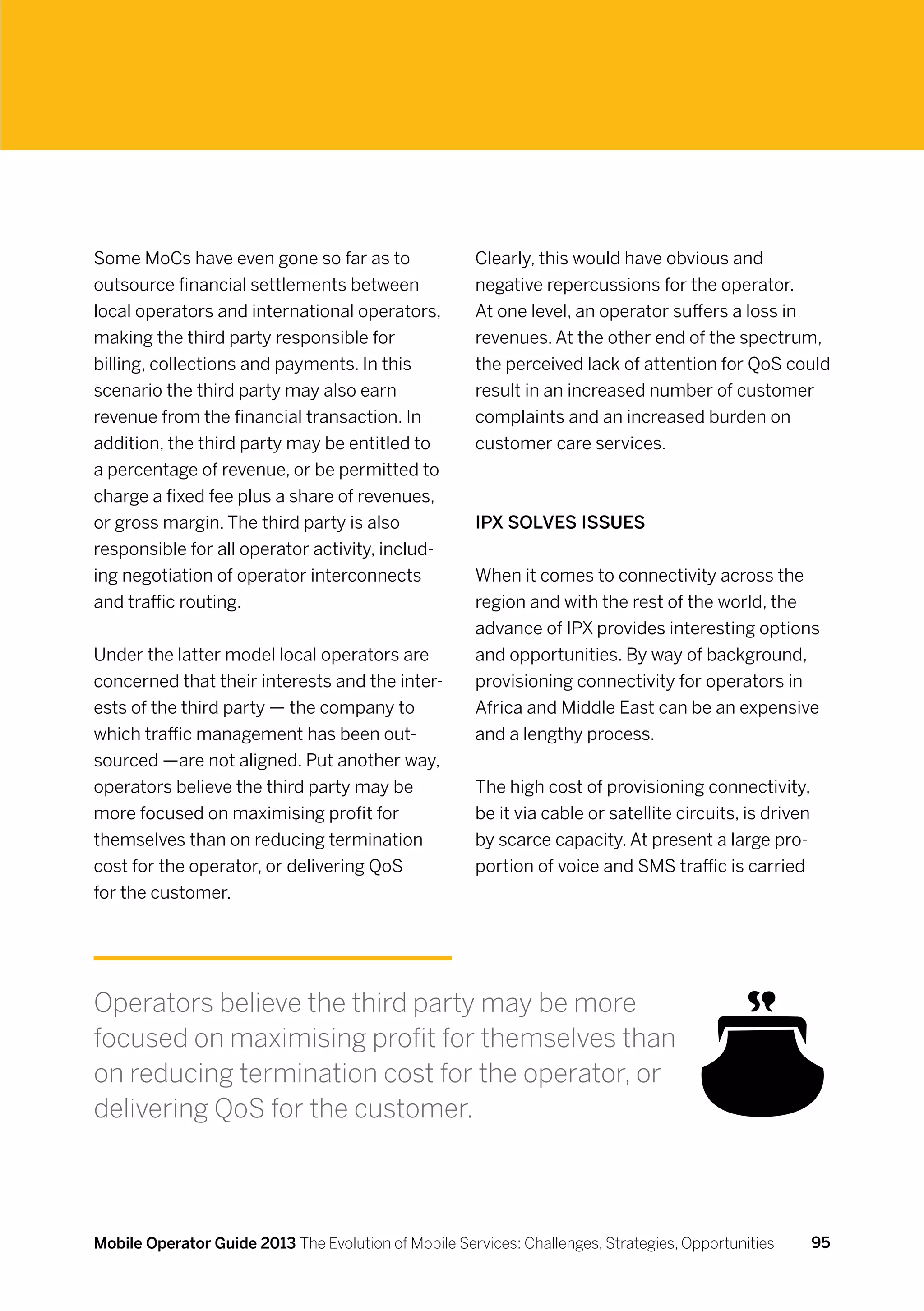 Some MoCs have even gone so far as to                 Clearly, this would have obvious and
outsource financial settlements between               negative repercussions for the operator.
local operators and international operators,          At one level, an operator suffers a loss in
making the third party responsible for                revenues. At the other end of the spectrum,
billing, collections and payments. In this            the perceived lack of attention for QoS could
scenario the third party may also earn                result in an increased number of customer
revenue from the financial transaction. In            complaints and an increased burden on
addition, the third party may be entitled to          customer care services.
a percentage of revenue, or be permitted to
charge a fixed fee plus a share of revenues,
or gross margin. The third party is also              IPX solves issues
responsible for all operator activity, includ-
ing negotiation of operator interconnects             When it comes to connectivity across the
and traffic routing.                                  region and with the rest of the world, the
                                                      advance of IPX provides interesting options
Under the latter model local operators are            and opportunities. By way of background,
concerned that their interests and the inter-         provisioning connectivity for operators in
ests of the third party — the company to              Africa and Middle East can be an expensive
which traffic management has been out-                and a lengthy process.
sourced —are not aligned. Put another way,
operators believe the third party may be              The high cost of provisioning connectivity,
more focused on maximising profit for                 be it via cable or satellite circuits, is driven
themselves than on reducing termination               by scarce capacity. At present a large pro-
cost for the operator, or delivering QoS              portion of voice and SMS traffic is carried
for the customer.




Operators believe the third party may be more
focused on maximising profit for themselves than
on reducing termination cost for the operator, or
delivering QoS for the customer.



Mobile Operator Guide 2013 The Evolution of Mobile Services: Challenges, Strategies, Opportunities       95
 