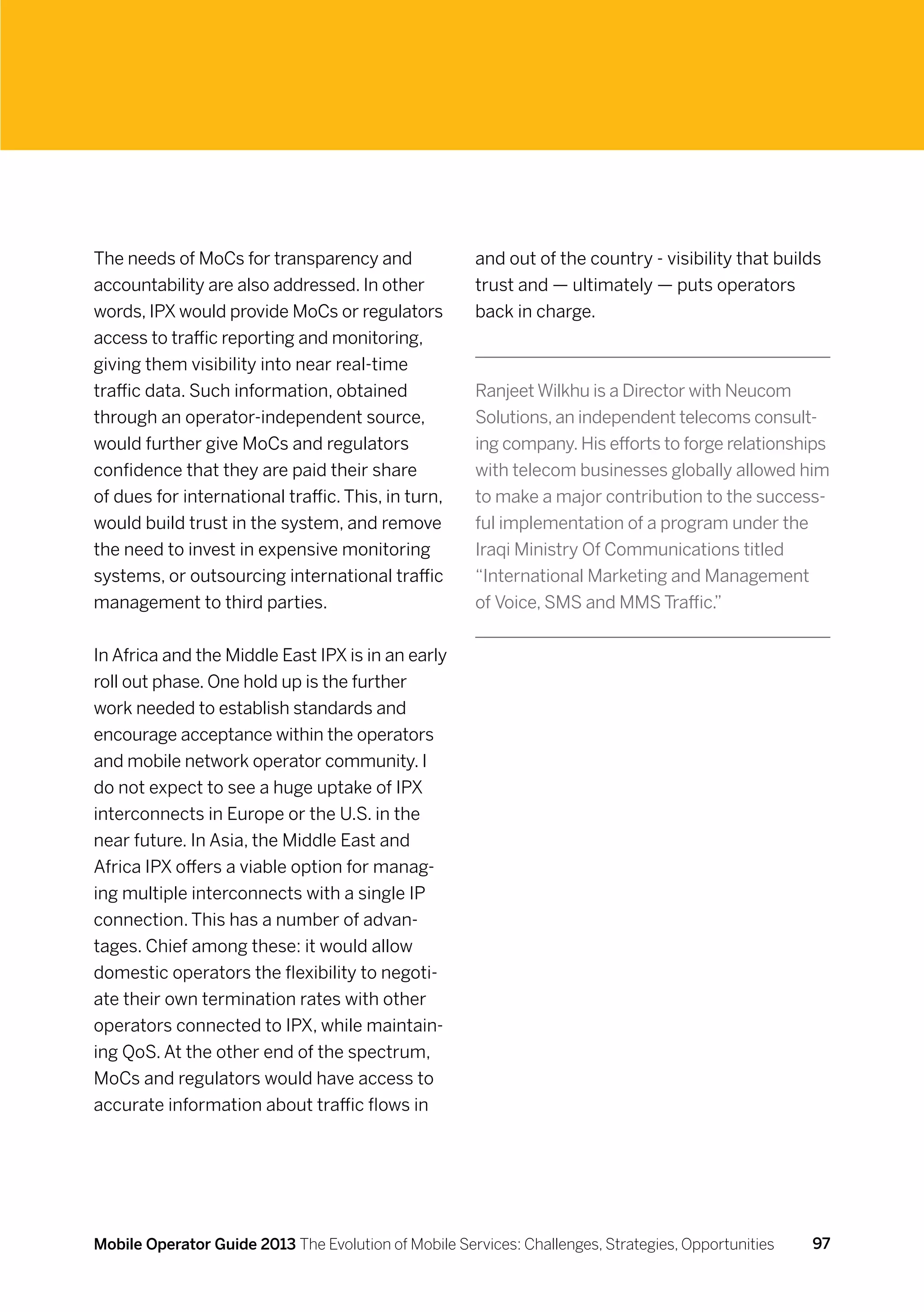 The needs of MoCs for transparency and                and out of the country - visibility that builds
accountability are also addressed. In other           trust and — ultimately — puts operators
words, IPX would provide MoCs or regulators           back in charge.
access to traffic reporting and monitoring,
giving them visibility into near real-time
traffic data. Such information, obtained              Ranjeet Wilkhu is a Director with Neucom
through an operator-independent source,               Solutions, an independent telecoms consult-
would further give MoCs and regulators                ing company. His efforts to forge relationships
confidence that they are paid their share             with telecom businesses globally allowed him
of dues for international traffic. This, in turn,     to make a major contribution to the success-
would build trust in the system, and remove           ful implementation of a program under the
the need to invest in expensive monitoring            Iraqi Ministry Of Communications titled
systems, or outsourcing international traffic         “International Marketing and Management
management to third parties.                          of Voice, SMS and MMS Traffic.”


In Africa and the Middle East IPX is in an early
roll out phase. One hold up is the further
work needed to establish standards and
encourage acceptance within the operators
and mobile network operator community. I
do not expect to see a huge uptake of IPX
interconnects in Europe or the U.S. in the
near future. In Asia, the Middle East and
Africa IPX offers a viable option for manag-
ing multiple interconnects with a single IP
connection. This has a number of advan-
tages. Chief among these: it would allow
domestic operators the flexibility to negoti-
ate their own termination rates with other
operators connected to IPX, while maintain-
ing QoS. At the other end of the spectrum,
MoCs and regulators would have access to
accurate information about traffic flows in




Mobile Operator Guide 2013 The Evolution of Mobile Services: Challenges, Strategies, Opportunities   97
 