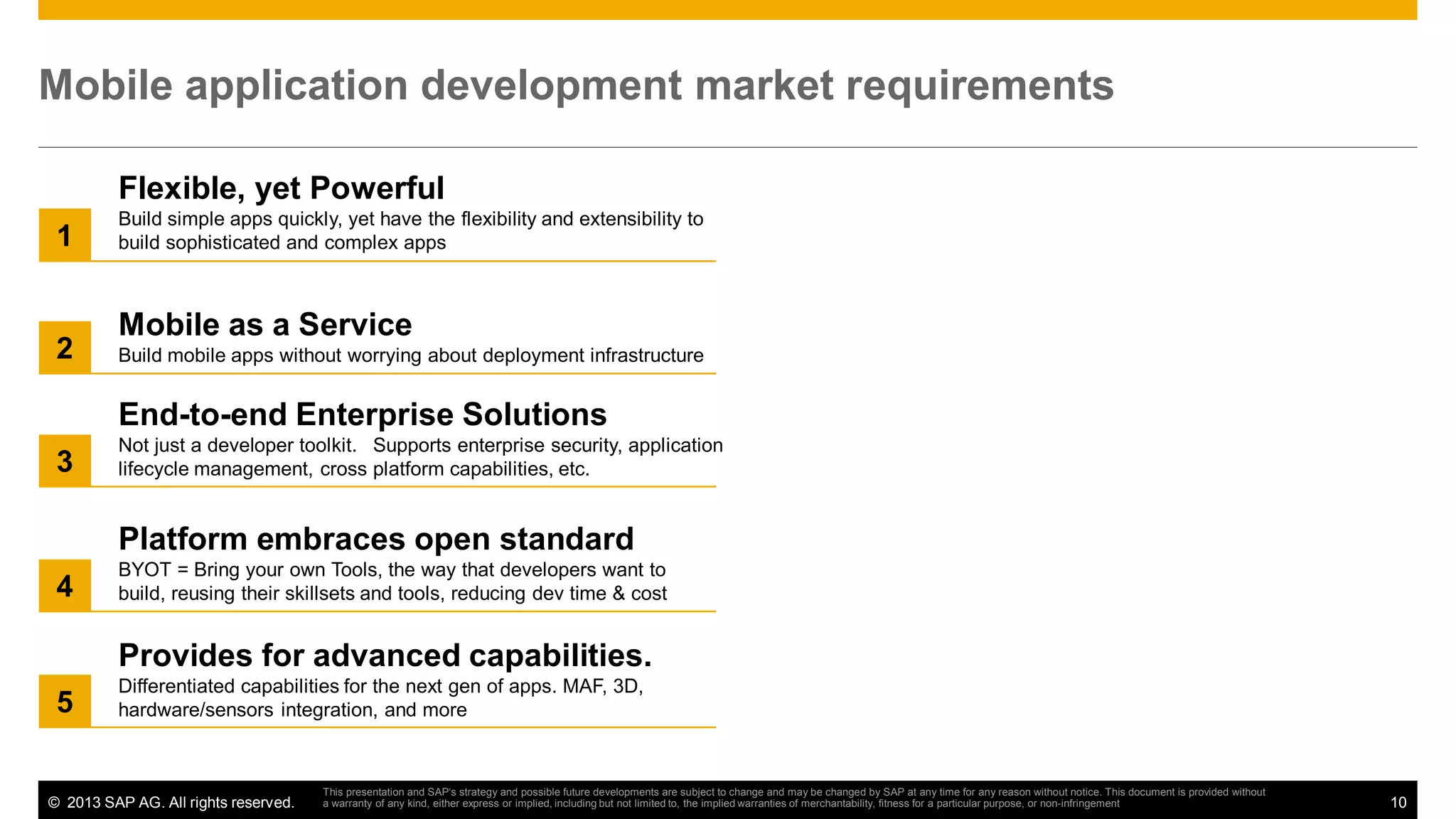 Mobile application development market requirements
Flexible, yet Powerful
1

2

Build simple apps quickly, yet have the flexibility and extensibility to
build sophisticated and complex apps

Mobile as a Service
Build mobile apps without worrying about deployment infrastructure

End-to-end Enterprise Solutions
3

Not just a developer toolkit. Supports enterprise security, application
lifecycle management, cross platform capabilities, etc.

Platform embraces open standard
4

BYOT = Bring your own Tools, the way that developers want to
build, reusing their skillsets and tools, reducing dev time & cost

Provides for advanced capabilities.
5

Differentiated capabilities for the next gen of apps. MAF, 3D,
hardware/sensors integration, and more

© 2013 SAP AG. All rights reserved.

This presentation and SAP‘s strategy and possible future developments are subject to change and may be changed by SAP at any time for any reason without notice. This document is provided without
a warranty of any kind, either express or implied, including but not limited to, the implied warranties of merchantability, fitness for a particular purpose, or non-infringement

10

 