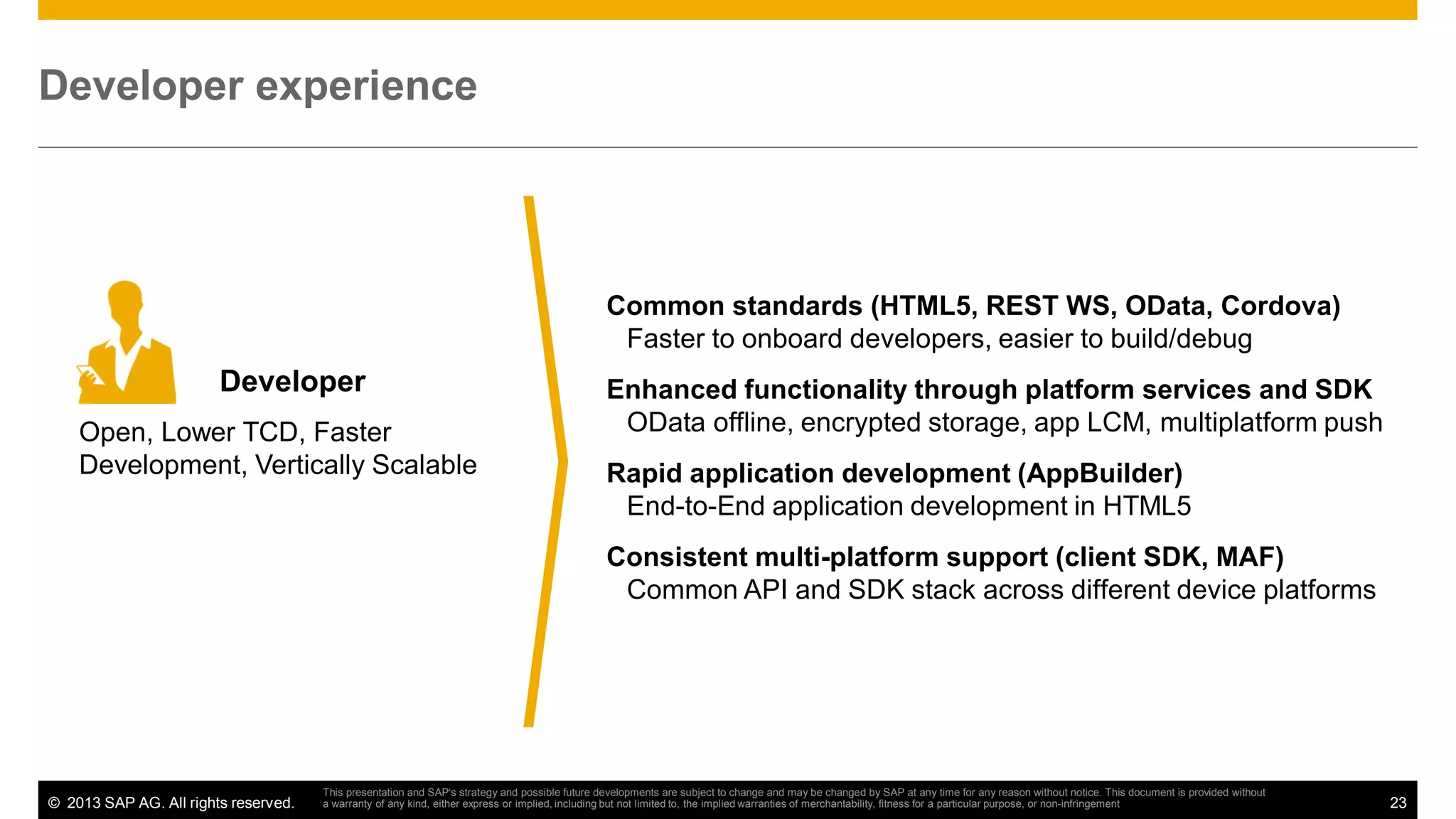 Developer experience

Common standards (HTML5, REST WS, OData, Cordova)
Faster to onboard developers, easier to build/debug

Developer
Open, Lower TCD, Faster
Development, Vertically Scalable

Enhanced functionality through platform services and SDK
OData offline, encrypted storage, app LCM, multiplatform push
Rapid application development (AppBuilder)
End-to-End application development in HTML5
Consistent multi-platform support (client SDK, MAF)
Common API and SDK stack across different device platforms

© 2013 SAP AG. All rights reserved.

This presentation and SAP‘s strategy and possible future developments are subject to change and may be changed by SAP at any time for any reason without notice. This document is provided without
a warranty of any kind, either express or implied, including but not limited to, the implied warranties of merchantability, fitness for a particular purpose, or non-infringement

23

 