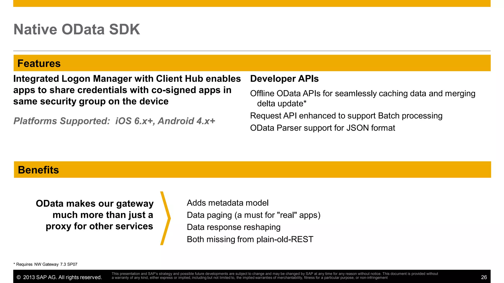 Native OData SDK
Features
Integrated Logon Manager with Client Hub enables Developer APIs
apps to share credentials with co-signed apps in
Offline OData APIs for seamlessly caching data and merging
same security group on the device
delta update*
Platforms Supported: iOS 6.x+, Android 4.x+

Request API enhanced to support Batch processing
OData Parser support for JSON format

Benefits
OData makes our gateway
much more than just a
proxy for other services

Adds metadata model
Data paging (a must for "real" apps)
Data response reshaping
Both missing from plain-old-REST

* Requires NW Gateway 7.3 SP07

© 2013 SAP AG. All rights reserved.

This presentation and SAP‘s strategy and possible future developments are subject to change and may be changed by SAP at any time for any reason without notice. This document is provided without
a warranty of any kind, either express or implied, including but not limited to, the implied warranties of merchantability, fitness for a particular purpose, or non-infringement

26

 