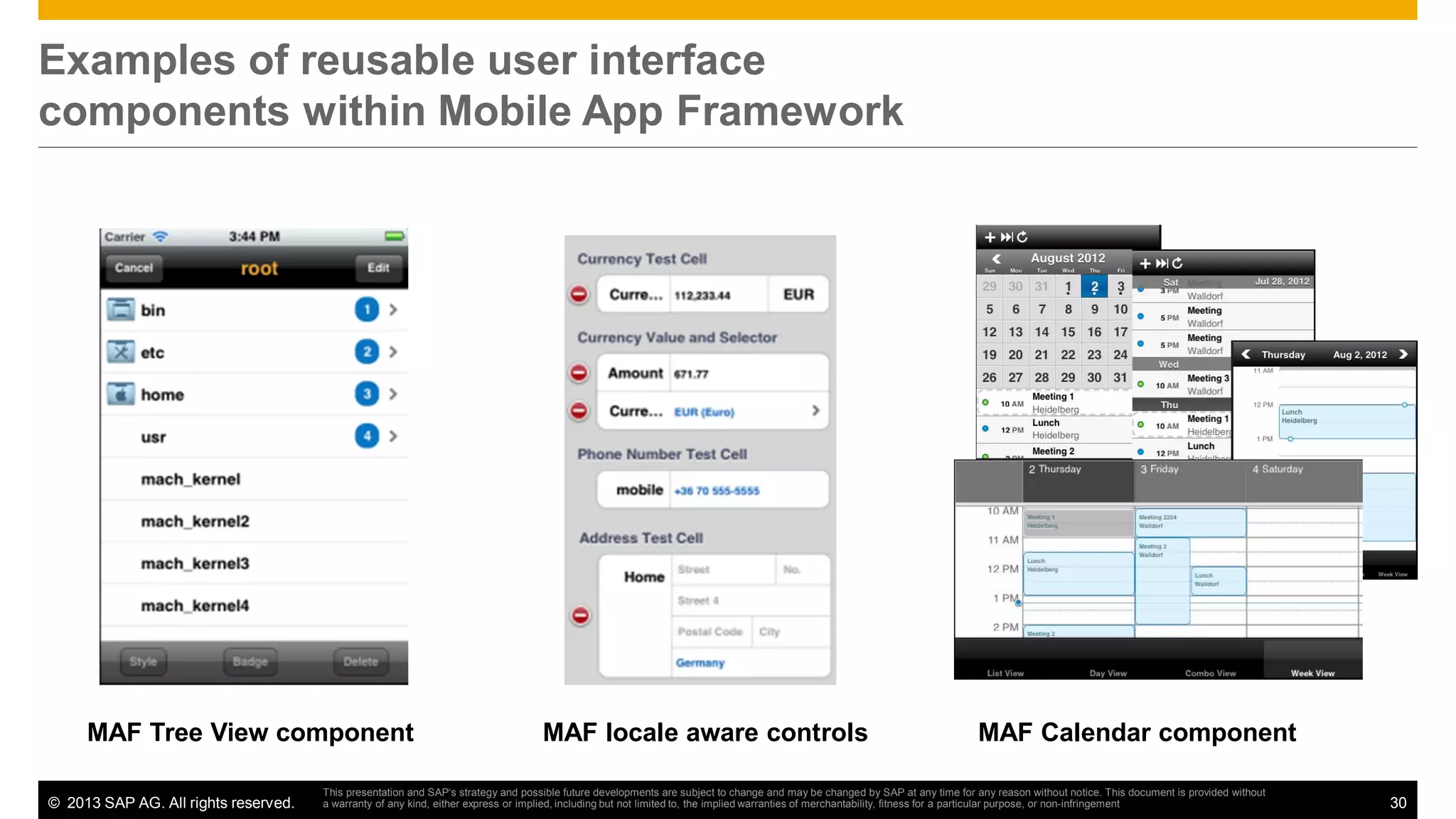 Examples of reusable user interface
components within Mobile App Framework

MAF Tree View component
© 2013 SAP AG. All rights reserved.

MAF locale aware controls

MAF Calendar component

This presentation and SAP‘s strategy and possible future developments are subject to change and may be changed by SAP at any time for any reason without notice. This document is provided without
a warranty of any kind, either express or implied, including but not limited to, the implied warranties of merchantability, fitness for a particular purpose, or non-infringement

30

 