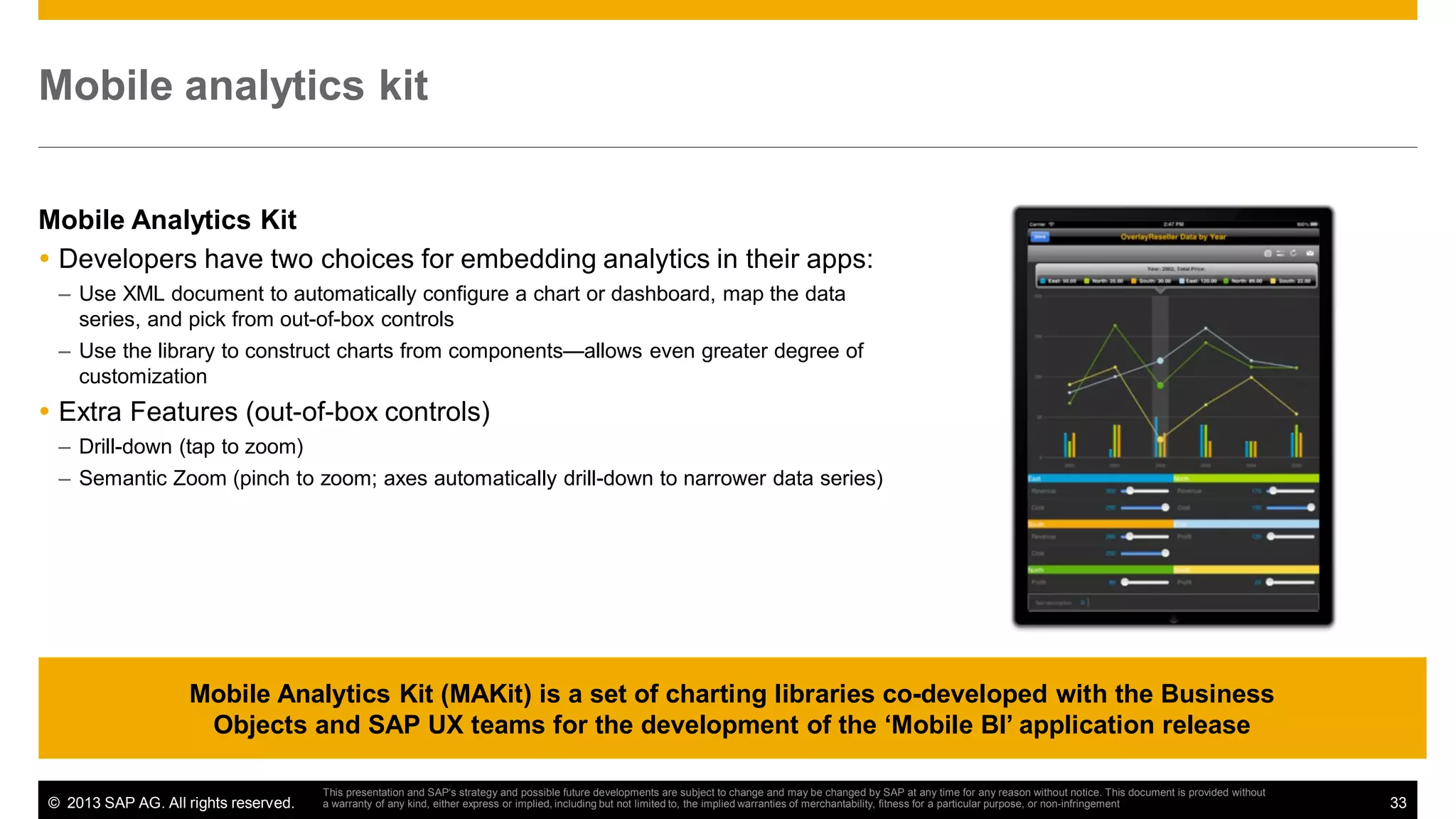 Mobile analytics kit
Mobile Analytics Kit
Developers have two choices for embedding analytics in their apps:
– Use XML document to automatically configure a chart or dashboard, map the data
series, and pick from out-of-box controls
– Use the library to construct charts from components—allows even greater degree of
customization

Extra Features (out-of-box controls)
– Drill-down (tap to zoom)
– Semantic Zoom (pinch to zoom; axes automatically drill-down to narrower data series)

Mobile Analytics Kit (MAKit) is a set of charting libraries co-developed with the Business
Objects and SAP UX teams for the development of the ‘Mobile BI’ application release
© 2013 SAP AG. All rights reserved.

This presentation and SAP‘s strategy and possible future developments are subject to change and may be changed by SAP at any time for any reason without notice. This document is provided without
a warranty of any kind, either express or implied, including but not limited to, the implied warranties of merchantability, fitness for a particular purpose, or non-infringement

33

 