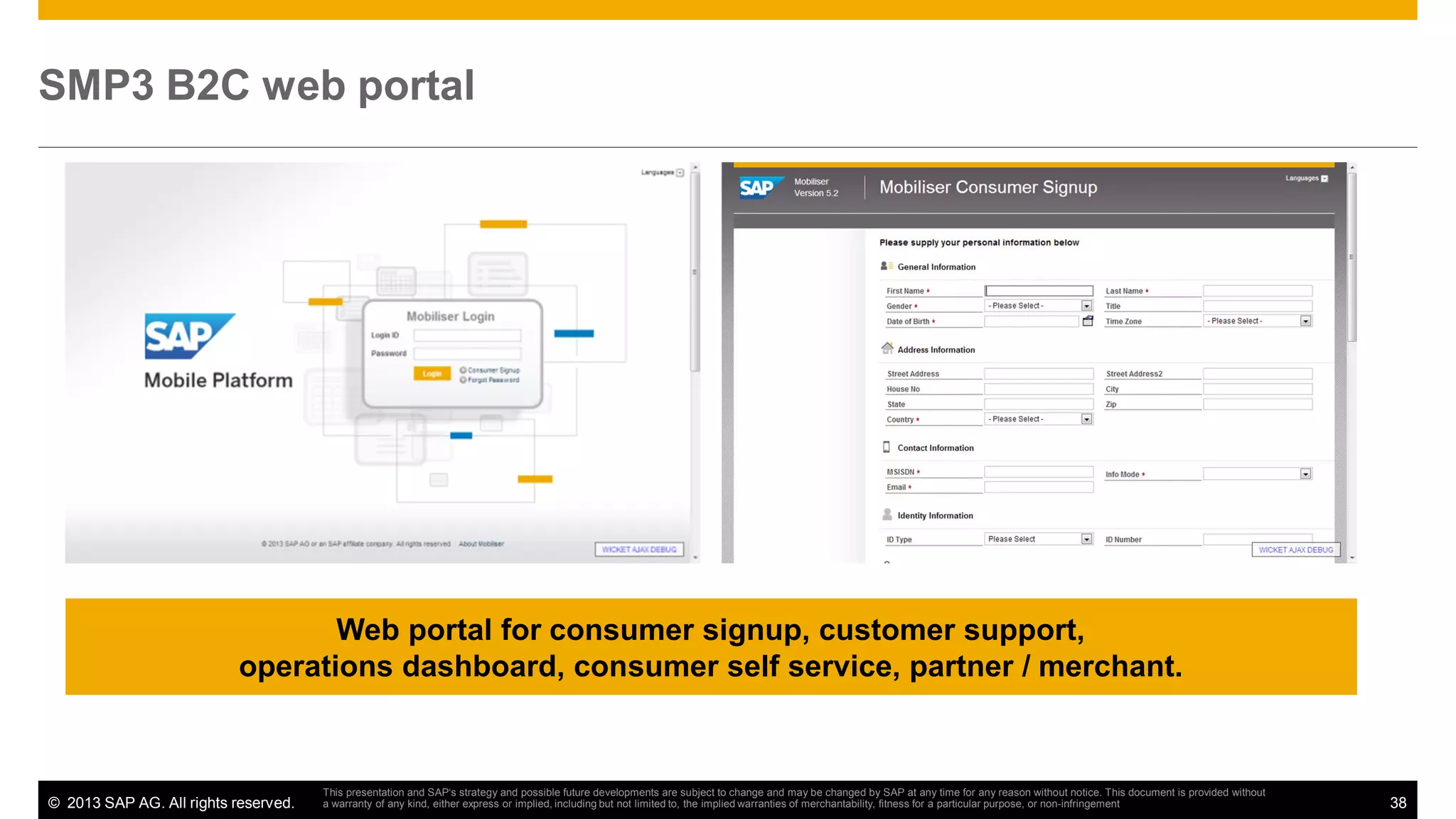 SMP3 B2C web portal

Web portal for consumer signup, customer support,
operations dashboard, consumer self service, partner / merchant.

© 2013 SAP AG. All rights reserved.

This presentation and SAP‘s strategy and possible future developments are subject to change and may be changed by SAP at any time for any reason without notice. This document is provided without
a warranty of any kind, either express or implied, including but not limited to, the implied warranties of merchantability, fitness for a particular purpose, or non-infringement

38

 