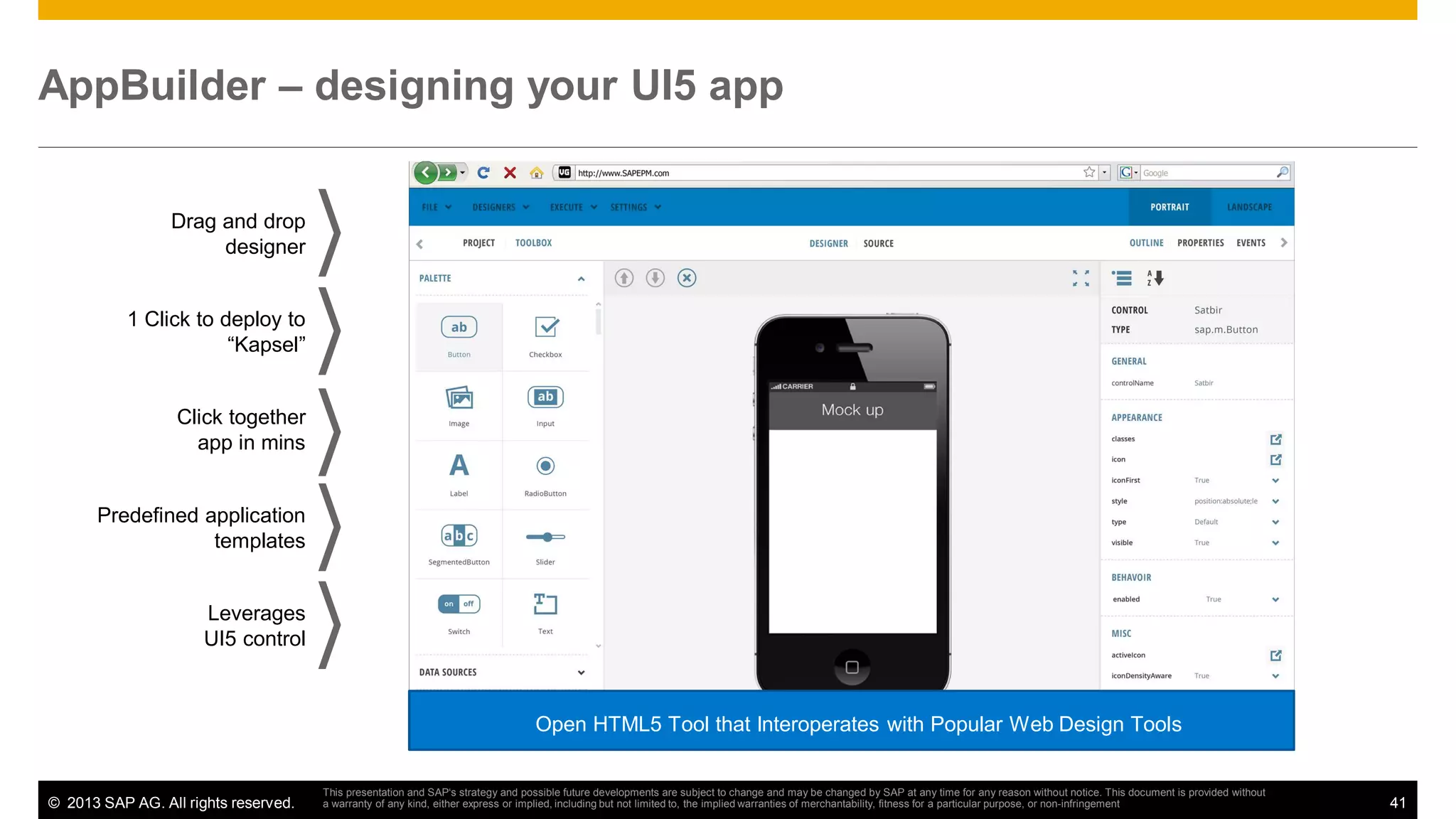 AppBuilder – designing your UI5 app
Drag and drop
designer

1 Click to deploy to
“Kapsel”

Click together
app in mins

Predefined application
templates

Leverages
UI5 control

Open HTML5 Tool that Interoperates with Popular Web Design Tools

© 2013 SAP AG. All rights reserved.

This presentation and SAP‘s strategy and possible future developments are subject to change and may be changed by SAP at any time for any reason without notice. This document is provided without
a warranty of any kind, either express or implied, including but not limited to, the implied warranties of merchantability, fitness for a particular purpose, or non-infringement

41

 