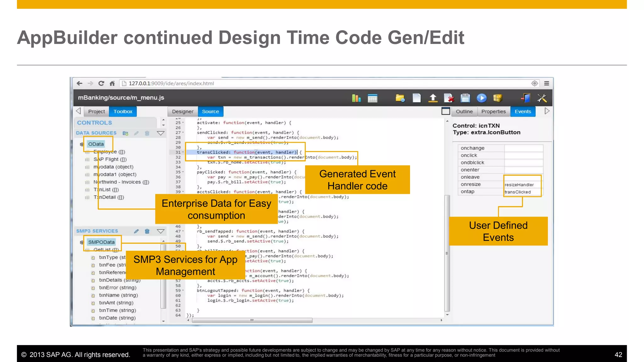 AppBuilder continued Design Time Code Gen/Edit

Generated Event
Handler code
Enterprise Data for Easy
consumption
User Defined
Events
SMP3 Services for App
Management

© 2013 SAP AG. All rights reserved.

This presentation and SAP‘s strategy and possible future developments are subject to change and may be changed by SAP at any time for any reason without notice. This document is provided without
a warranty of any kind, either express or implied, including but not limited to, the implied warranties of merchantability, fitness for a particular purpose, or non-infringement

42

 