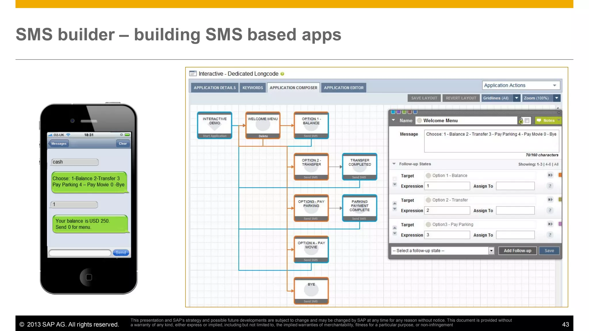 SMS builder – building SMS based apps

© 2013 SAP AG. All rights reserved.

This presentation and SAP‘s strategy and possible future developments are subject to change and may be changed by SAP at any time for any reason without notice. This document is provided without
a warranty of any kind, either express or implied, including but not limited to, the implied warranties of merchantability, fitness for a particular purpose, or non-infringement

43

 