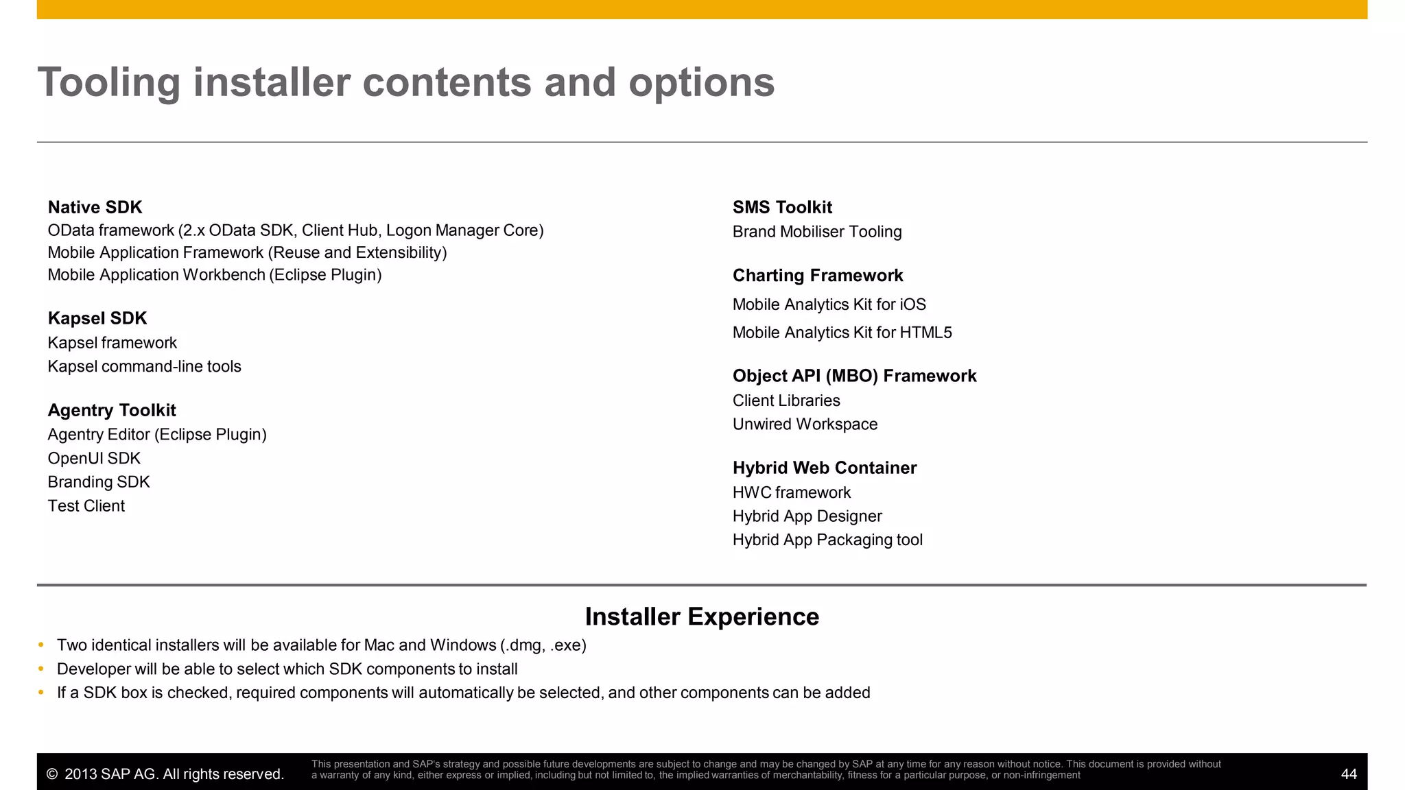 Tooling installer contents and options
Native SDK

SMS Toolkit

OData framework (2.x OData SDK, Client Hub, Logon Manager Core)
Mobile Application Framework (Reuse and Extensibility)
Mobile Application Workbench (Eclipse Plugin)

Brand Mobiliser Tooling

Kapsel SDK
Kapsel framework
Kapsel command-line tools

Agentry Toolkit
Agentry Editor (Eclipse Plugin)
OpenUI SDK
Branding SDK
Test Client

Charting Framework
Mobile Analytics Kit for iOS
Mobile Analytics Kit for HTML5

Object API (MBO) Framework
Client Libraries
Unwired Workspace

Hybrid Web Container
HWC framework
Hybrid App Designer
Hybrid App Packaging tool

Installer Experience
Two identical installers will be available for Mac and Windows (.dmg, .exe)
Developer will be able to select which SDK components to install
If a SDK box is checked, required components will automatically be selected, and other components can be added

© 2013 SAP AG. All rights reserved.

This presentation and SAP‘s strategy and possible future developments are subject to change and may be changed by SAP at any time for any reason without notice. This document is provided without
a warranty of any kind, either express or implied, including but not limited to, the implied warranties of merchantability, fitness for a particular purpose, or non-infringement

44

 