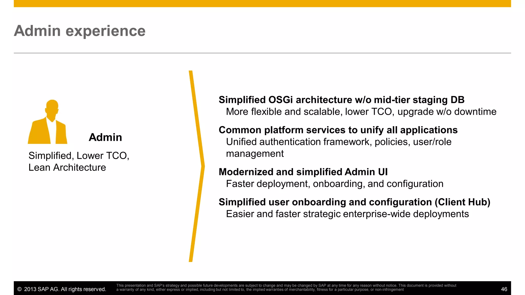 Admin experience

Simplified OSGi architecture w/o mid-tier staging DB
More flexible and scalable, lower TCO, upgrade w/o downtime

Admin
Simplified, Lower TCO,
Lean Architecture

Common platform services to unify all applications
Unified authentication framework, policies, user/role
management
Modernized and simplified Admin UI
Faster deployment, onboarding, and configuration
Simplified user onboarding and configuration (Client Hub)
Easier and faster strategic enterprise-wide deployments

© 2013 SAP AG. All rights reserved.

This presentation and SAP‘s strategy and possible future developments are subject to change and may be changed by SAP at any time for any reason without notice. This document is provided without
a warranty of any kind, either express or implied, including but not limited to, the implied warranties of merchantability, fitness for a particular purpose, or non-infringement

46

 