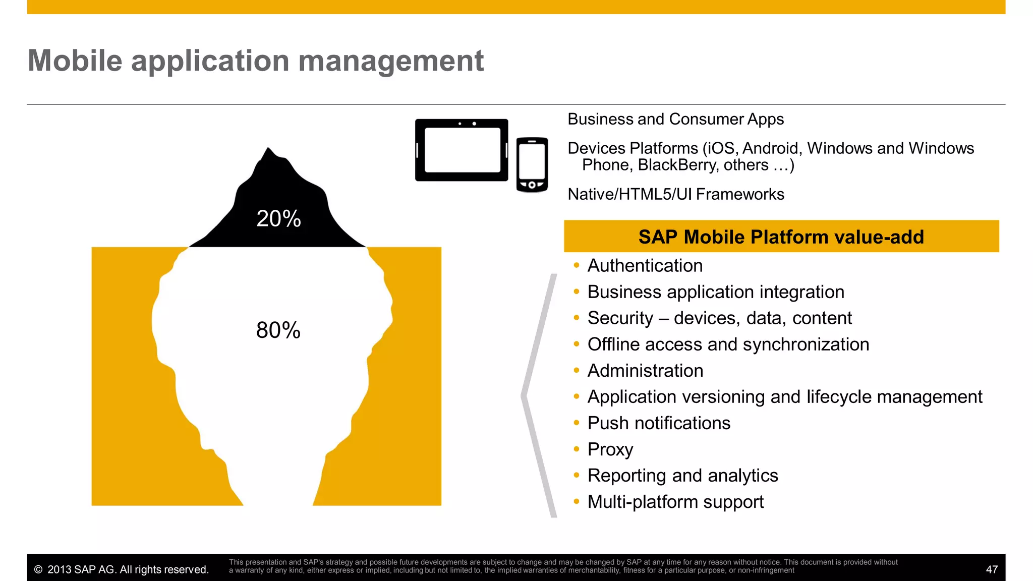 Mobile application management
Business and Consumer Apps
Devices Platforms (iOS, Android, Windows and Windows
Phone, BlackBerry, others …)
Native/HTML5/UI Frameworks

20%

80%

© 2013 SAP AG. All rights reserved.

SAP Mobile Platform value-add
Authentication
Business application integration
Security – devices, data, content
Offline access and synchronization
Administration
Application versioning and lifecycle management
Push notifications
Proxy
Reporting and analytics
Multi-platform support

This presentation and SAP‘s strategy and possible future developments are subject to change and may be changed by SAP at any time for any reason without notice. This document is provided without
a warranty of any kind, either express or implied, including but not limited to, the implied warranties of merchantability, fitness for a particular purpose, or non-infringement

47

 