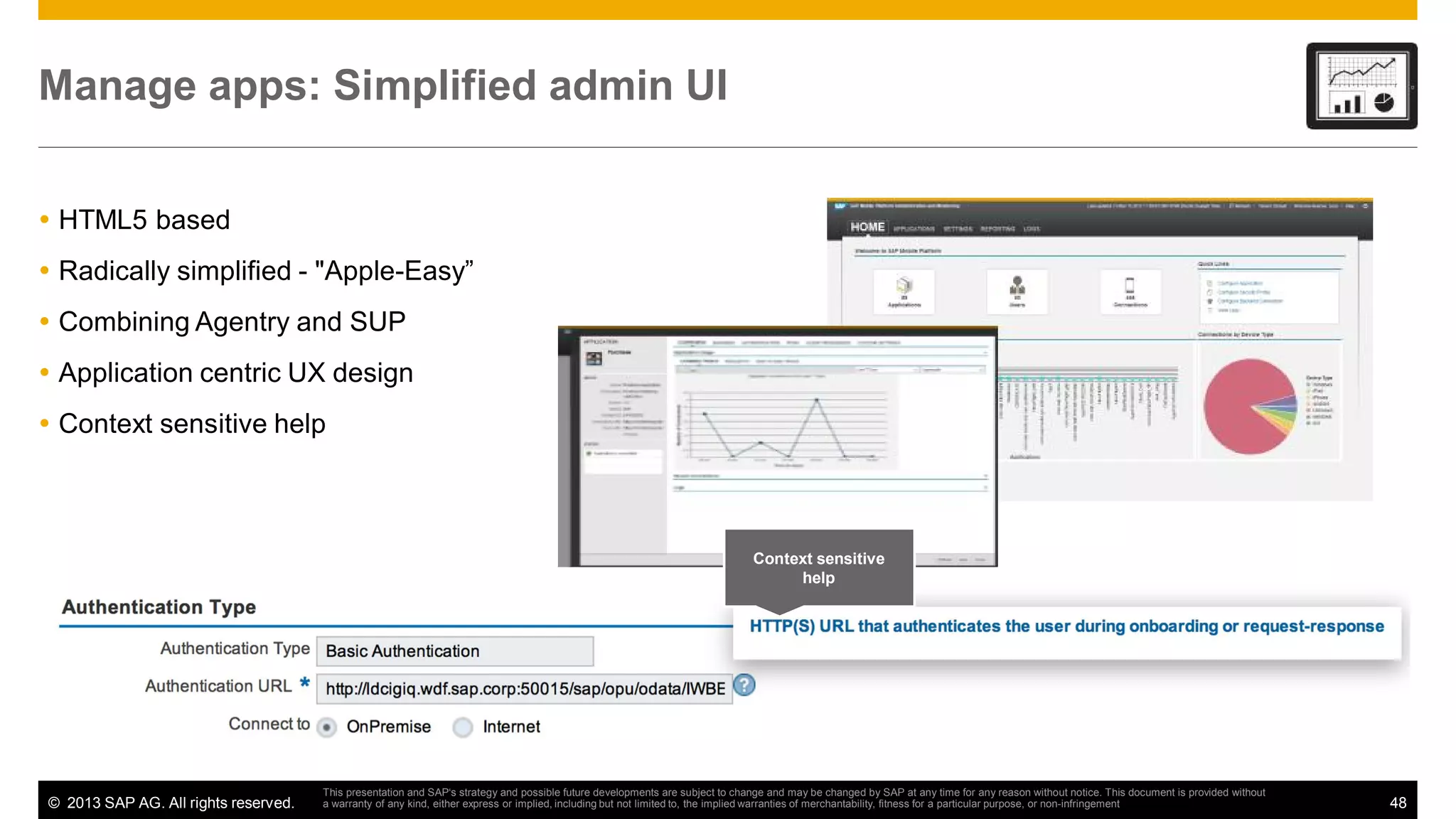 Manage apps: Simplified admin UI
HTML5 based
Radically simplified - "Apple-Easy”
Combining Agentry and SUP
Application centric UX design
Context sensitive help

Context sensitive
help

© 2013 SAP AG. All rights reserved.

This presentation and SAP‘s strategy and possible future developments are subject to change and may be changed by SAP at any time for any reason without notice. This document is provided without
a warranty of any kind, either express or implied, including but not limited to, the implied warranties of merchantability, fitness for a particular purpose, or non-infringement

48

 