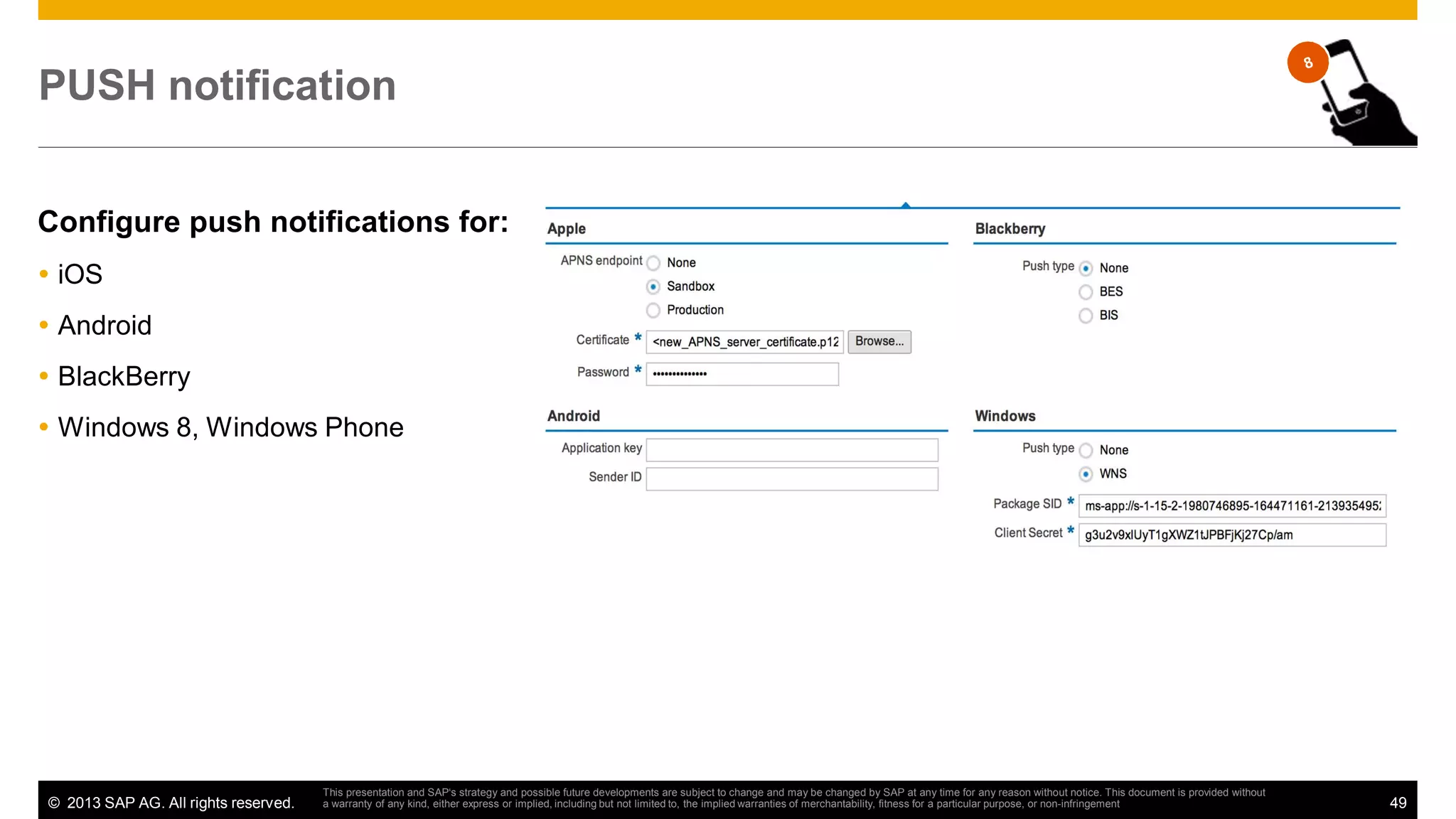 PUSH notification
Configure push notifications for:
iOS
Android
BlackBerry
Windows 8, Windows Phone

© 2013 SAP AG. All rights reserved.

This presentation and SAP‘s strategy and possible future developments are subject to change and may be changed by SAP at any time for any reason without notice. This document is provided without
a warranty of any kind, either express or implied, including but not limited to, the implied warranties of merchantability, fitness for a particular purpose, or non-infringement

49

 