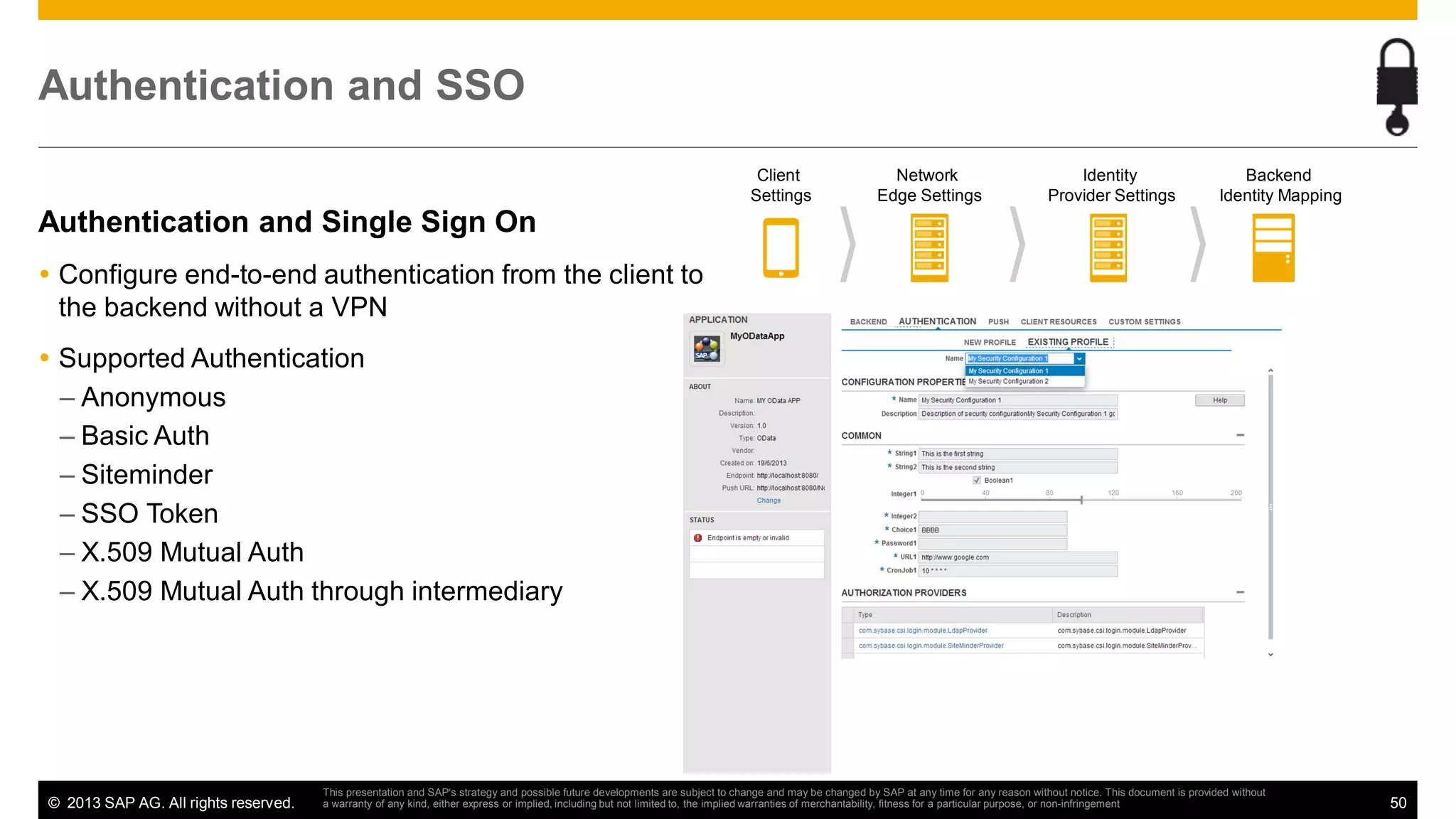 Authentication and SSO
Client
Settings

Network
Edge Settings

Identity
Provider Settings

Backend
Identity Mapping

Authentication and Single Sign On
Configure end-to-end authentication from the client to
the backend without a VPN
Supported Authentication
– Anonymous
– Basic Auth
– Siteminder
– SSO Token
– X.509 Mutual Auth
– X.509 Mutual Auth through intermediary

© 2013 SAP AG. All rights reserved.

This presentation and SAP‘s strategy and possible future developments are subject to change and may be changed by SAP at any time for any reason without notice. This document is provided without
a warranty of any kind, either express or implied, including but not limited to, the implied warranties of merchantability, fitness for a particular purpose, or non-infringement

50

 