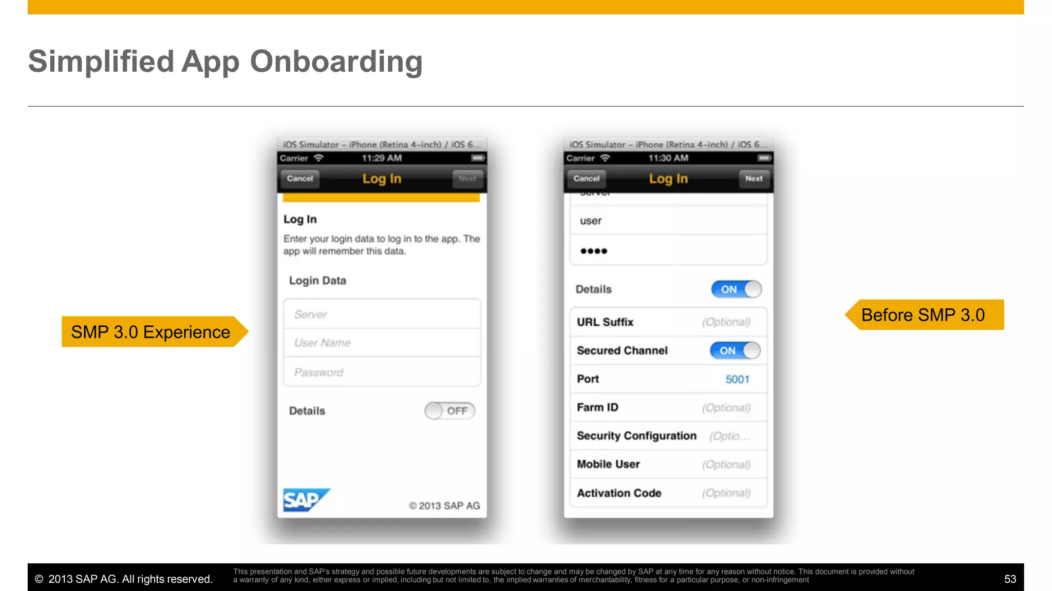 Simplified App Onboarding

Before SMP 3.0
SMP 3.0 Experience

© 2013 SAP AG. All rights reserved.

This presentation and SAP‘s strategy and possible future developments are subject to change and may be changed by SAP at any time for any reason without notice. This document is provided without
a warranty of any kind, either express or implied, including but not limited to, the implied warranties of merchantability, fitness for a particular purpose, or non-infringement

53

 