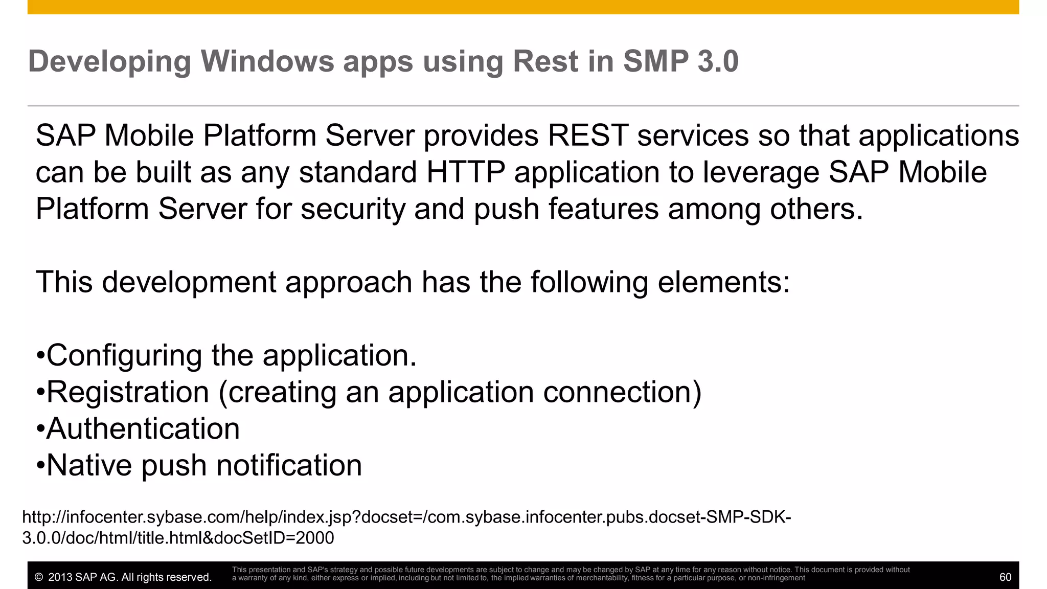Developing Windows apps using Rest in SMP 3.0
SAP Mobile Platform Server provides REST services so that applications
can be built as any standard HTTP application to leverage SAP Mobile
Platform Server for security and push features among others.
This development approach has the following elements:
•Configuring the application.
•Registration (creating an application connection)
•Authentication
•Native push notification
http://infocenter.sybase.com/help/index.jsp?docset=/com.sybase.infocenter.pubs.docset-SMP-SDK3.0.0/doc/html/title.html&docSetID=2000
© 2013 SAP AG. All rights reserved.

This presentation and SAP‘s strategy and possible future developments are subject to change and may be changed by SAP at any time for any reason without notice. This document is provided without
a warranty of any kind, either express or implied, including but not limited to, the implied warranties of merchantability, fitness for a particular purpose, or non-infringement

60

 