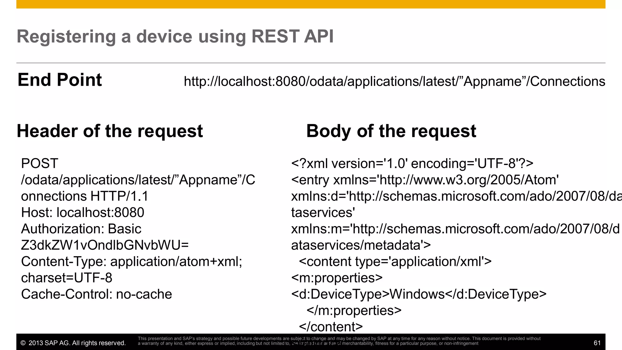 Registering a device using REST API
End Point

http://localhost:8080/odata/applications/latest/”Appname”/Connections

Header of the request
POST
/odata/applications/latest/”Appname”/C
onnections HTTP/1.1
Host: localhost:8080
Authorization: Basic
Z3dkZW1vOndlbGNvbWU=
Content-Type: application/atom+xml;
charset=UTF-8
Cache-Control: no-cache

© 2013 SAP AG. All rights reserved.

Body of the request

<?xml version='1.0' encoding='UTF-8'?>
<entry xmlns='http://www.w3.org/2005/Atom'
xmlns:d='http://schemas.microsoft.com/ado/2007/08/da
taservices'
xmlns:m='http://schemas.microsoft.com/ado/2007/08/d
ataservices/metadata'>
<content type='application/xml'>
<m:properties>
<d:DeviceType>Windows</d:DeviceType>
</m:properties>
</content>
61
</entry>

This presentation and SAP‘s strategy and possible future developments are subject to change and may be changed by SAP at any time for any reason without notice. This document is provided without
a warranty of any kind, either express or implied, including but not limited to, the implied warranties of merchantability, fitness for a particular purpose, or non-infringement

 