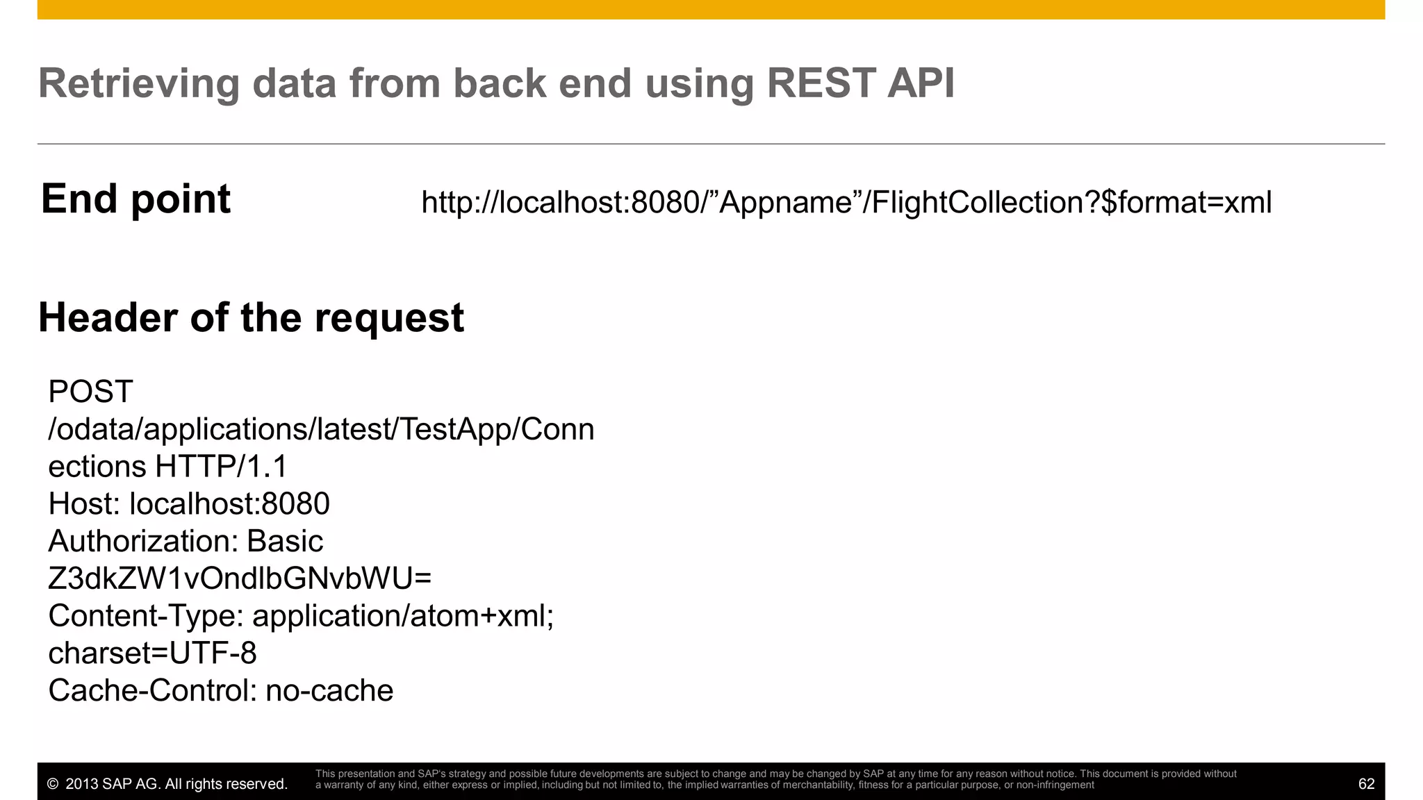 Retrieving data from back end using REST API
End point

http://localhost:8080/”Appname”/FlightCollection?$format=xml

Header of the request
POST
/odata/applications/latest/TestApp/Conn
ections HTTP/1.1
Host: localhost:8080
Authorization: Basic
Z3dkZW1vOndlbGNvbWU=
Content-Type: application/atom+xml;
charset=UTF-8
Cache-Control: no-cache
© 2013 SAP AG. All rights reserved.

This presentation and SAP‘s strategy and possible future developments are subject to change and may be changed by SAP at any time for any reason without notice. This document is provided without
a warranty of any kind, either express or implied, including but not limited to, the implied warranties of merchantability, fitness for a particular purpose, or non-infringement

62

 