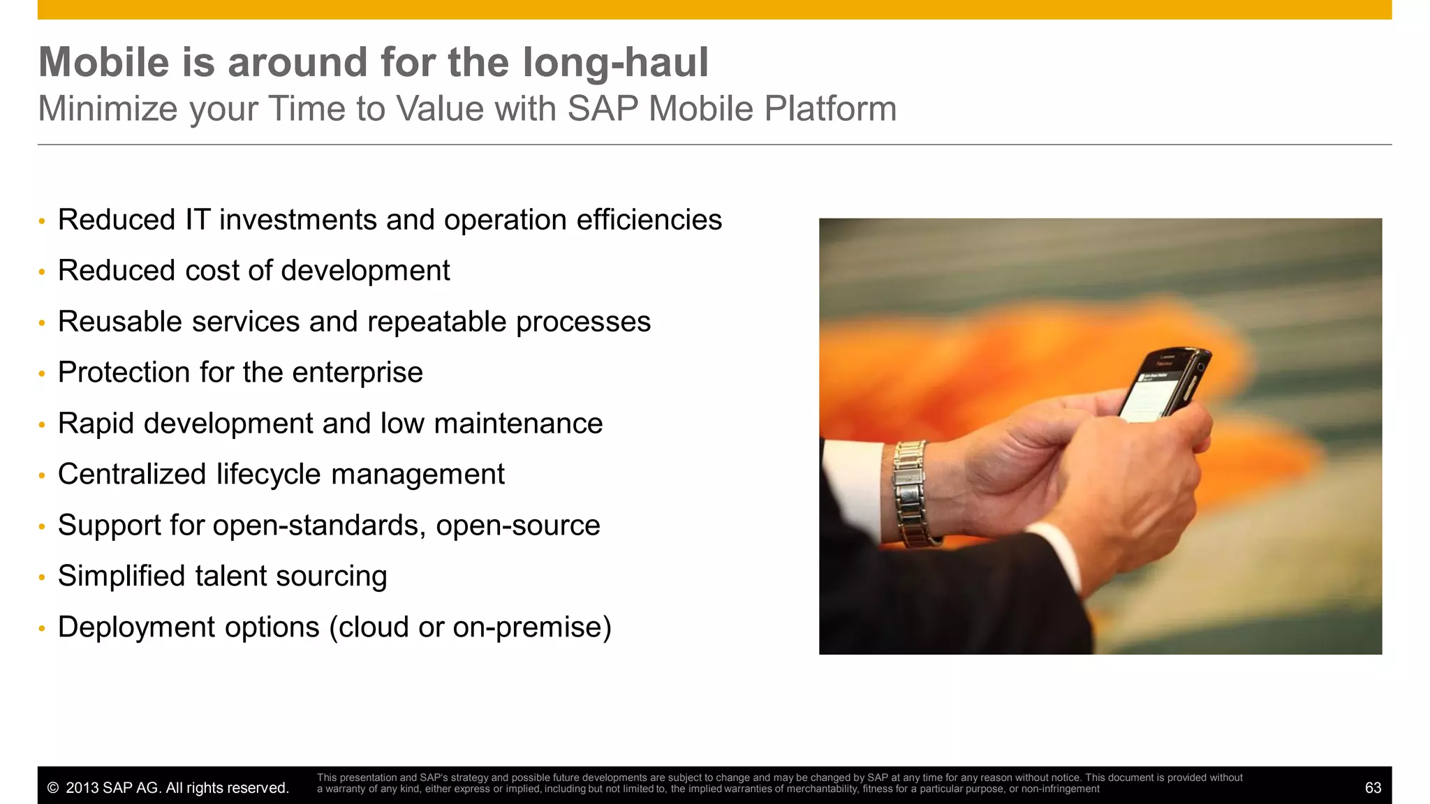Mobile is around for the long-haul
Minimize your Time to Value with SAP Mobile Platform
•

Reduced IT investments and operation efficiencies

•

Reduced cost of development

•

Reusable services and repeatable processes

•

Protection for the enterprise

•

Rapid development and low maintenance

•

Centralized lifecycle management

•

Support for open-standards, open-source

•

Simplified talent sourcing

•

Deployment options (cloud or on-premise)

© 2013 SAP AG. All rights reserved.

This presentation and SAP‘s strategy and possible future developments are subject to change and may be changed by SAP at any time for any reason without notice. This document is provided without
a warranty of any kind, either express or implied, including but not limited to, the implied warranties of merchantability, fitness for a particular purpose, or non-infringement

63

 
