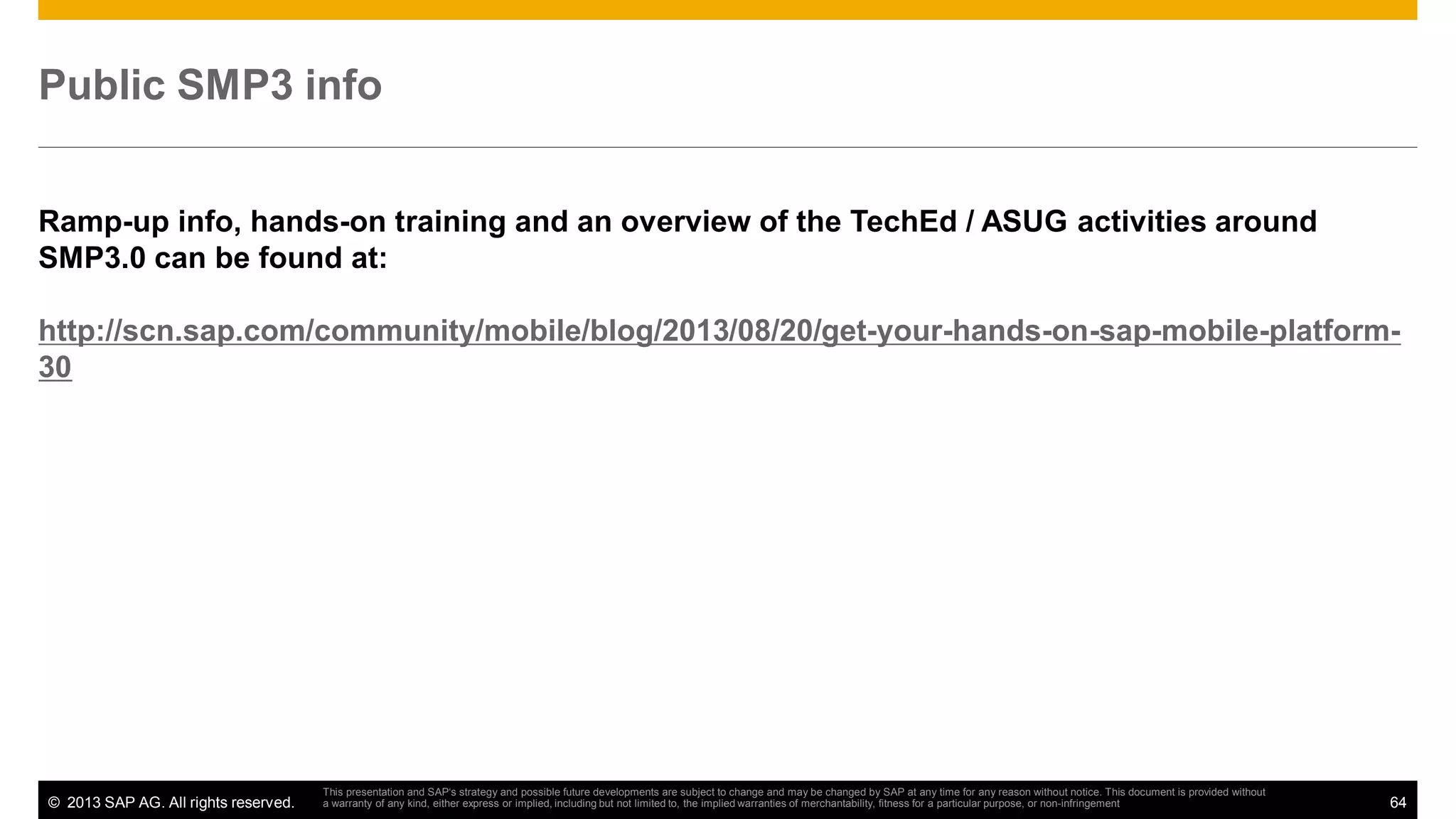 Public SMP3 info
Ramp-up info, hands-on training and an overview of the TechEd / ASUG activities around
SMP3.0 can be found at:
http://scn.sap.com/community/mobile/blog/2013/08/20/get-your-hands-on-sap-mobile-platform30

© 2013 SAP AG. All rights reserved.

This presentation and SAP‘s strategy and possible future developments are subject to change and may be changed by SAP at any time for any reason without notice. This document is provided without
a warranty of any kind, either express or implied, including but not limited to, the implied warranties of merchantability, fitness for a particular purpose, or non-infringement

64

 